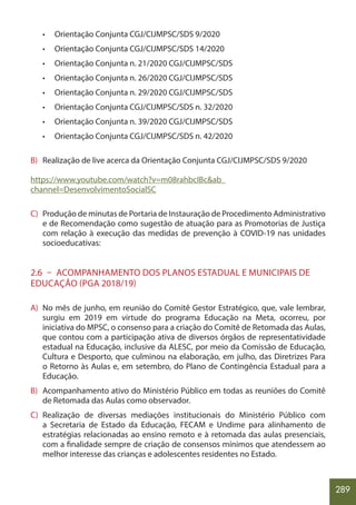 289
• Orientação Conjunta CGJ/CIJMPSC/SDS 9/2020
• Orientação Conjunta CGJ/CIJMPSC/SDS 14/2020
• Orientação Conjunta n. 21/2020 CGJ/CIJMPSC/SDS
• Orientação Conjunta n. 26/2020 CGJ/CIJMPSC/SDS
• Orientação Conjunta n. 29/2020 CGJ/CIJMPSC/SDS
• Orientação Conjunta CGJ/CIJMPSC/SDS n. 32/2020
• Orientação Conjunta n. 39/2020 CGJ/CIJMPSC/SDS
• Orientação Conjunta CGJ/CIJMPSC/SDS n. 42/2020
B) Realização de live acerca da Orientação Conjunta CGJ/CIJMPSC/SDS 9/2020
https://www.youtube.com/watch?v=m08rahbcIBc&ab_
channel=DesenvolvimentoSocialSC
C) Produção de minutas de Portaria de Instauração de Procedimento Administrativo
e de Recomendação como sugestão de atuação para as Promotorias de Justiça
com relação à execução das medidas de prevenção à COVID-19 nas unidades
socioeducativas:
2.6 – ACOMPANHAMENTO DOS PLANOS ESTADUAL E MUNICIPAIS DE
EDUCAÇÃO (PGA 2018/19)
A) No mês de junho, em reunião do Comitê Gestor Estratégico, que, vale lembrar,
surgiu em 2019 em virtude do programa Educação na Meta, ocorreu, por
iniciativa do MPSC, o consenso para a criação do Comitê de Retomada das Aulas,
que contou com a participação ativa de diversos órgãos de representatividade
estadual na Educação, inclusive da ALESC, por meio da Comissão de Educação,
Cultura e Desporto, que culminou na elaboração, em julho, das Diretrizes Para
o Retorno às Aulas e, em setembro, do Plano de Contingência Estadual para a
Educação.
B) Acompanhamento ativo do Ministério Público em todas as reuniões do Comitê
de Retomada das Aulas como observador.
C) Realização de diversas mediações institucionais do Ministério Público com
a Secretaria de Estado da Educação, FECAM e Undime para alinhamento de
estratégias relacionadas ao ensino remoto e à retomada das aulas presenciais,
com a finalidade sempre de criação de consensos mínimos que atendessem ao
melhor interesse das crianças e adolescentes residentes no Estado.
 