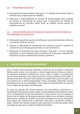 291
2.8 – PROGRAMA QUALIFICA
A) Orientação do Grupo de Apoio à Execução n. 15 - Atuação do Conselho Tutelar e
diretrizes para a organização dos trabalhos.
B) Elaboração e disponibilização de minutas de Recomendação, para sugestão
de atuação às Promotorias de Justiça, para a observância de critérios de
funcionamento do Conselho Tutelar tanto no trabalho remoto quanto no
trabalho presencial
2.9 – ESCUTA PROTEGIDA DE CRIANÇAS E ADOLESCENTES VÍTIMAS OU
TESTEMUNHAS DE VIOLÊNCIA
A) Orientações específicas quanto à identificação e encaminhamento das violências
ao longo das rodas de conversa;
B) Enfoque na dificuldade de identificação das violências durante o período de
isolamento social e divulgação de formas e canais de denúncia.
C) Elaboração da Orientação do Grupo de Apoio à Execução n. 14 com sugestão
de diretrizes a serem utilizadas pelas Promotorias de Justiça para o depoimento
especial de crianças e adolescentes durante a pandemia.
3 – CENTRO DE APOIO DO CONSUMIDOR
Com a missão constitucional de defender os interesses da sociedade, o Ministério
Público pauta sempre a sua atuação no zelo da segurança dos interesses sociais e
dos interesses individuais indisponíveis, como a vida e a saúde, e nas dimensões
que lhe foram deferidas como órgão essencial à função jurisdicional de Estado. A
pandemia de Covid-19 trouxe novos desafios no âmbito interno da instituição e nas
suas relações com as demais organizações e toda a sociedade, motivando a revisão
do planejamento de suas estratégias e dos programas desenvolvidos em parceria
com os órgãos de execução e de fiscalização.
Na seara da proteção dos direitos coletivos dos consumidores, promoveu-se a
reorganização dos programas para acolher a necessidade de novos projetos e ações,
com a correspondente revisão de indicadores e metas. Fatores como a mudança na
forma como os órgãos de fiscalização parceiros realizam suas atividades rotineiras,
afastamentos, redução dos quadros de pessoal e limitações em termos de logística
foram alguns dos motivos para as alterações. Além disso, a pandemia continua a
exigir o melhor dos esforços conjuntos para equacionar as novas demandas afetas
aos órgãos de execução e auxiliares do Ministério Público.
 