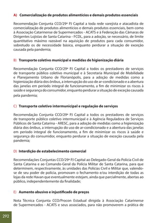 292
A) Comercialização de produtos alimentícios e demais produtos essenciais
Recomendação Conjunta CCO/29ª PJ Capital a toda rede varejista e atacadista de
comercialização de produtos alimentícios e demais produtos essenciais, bem como
à Associação Catarinense de Supermercados - ACATS e à Federação das Câmaras de
Dirigentes Lojistas de Santa Catarina - FCDL, para a adoção, se necessário, de limite
quantitativo máximo razoável na aquisição de produtos para cada consumidor,
sobretudo os de necessidade básica, enquanto perdurar a situação de exceção
causada pela pandemia;
B) Transporte coletivo municipal e medidas de higienização diária
Recomendação Conjunta CCO/29ª PJ Capital a todos os prestadores de serviços
de transporte público coletivo municipal e à Secretaria Municipal de Mobilidade
e Planejamento Urbano de Florianópolis, para a adoção de medidas como a
higienização diária dos ônibus, a interrupção do uso de ar-condicionado e a abertura
das janelas em período integral de funcionamento, a fim de minimizar os riscos à
saúde e segurança do consumidor, enquanto perdurar a situação de exceção causada
pela pandemia;
C) Transporte coletivo intermunicipal e regulação de serviços
Recomendação Conjunta CCO/29ª PJ Capital a todos os prestadores de serviços
de transporte público coletivo intermunicipal e à Agência Reguladora de Serviços
Públicos de Santa Catarina - ARESC, para a adoção de medidas como a higienização
diária dos ônibus, a interrupção do uso de ar-condicionado e a abertura das janelas
em período integral de funcionamento, a fim de minimizar os riscos à saúde e
segurança do consumidor, enquanto perdurar a situação de exceção causada pela
pandemia;
D) Interdição de estabelecimento comercial
Recomendações Conjuntas CCO/29ª PJ Capital ao Delegado-Geral da Polícia Civil de
Santa Catarina e ao Comando-Geral da Polícia Militar de Santa Catarina, para que
determinem, respectivamente, às unidades das Polícias Civil e Militar que, valendo-
se de seu poder de polícia, promovam o fechamento e/ou interdição de todas as
lojas da rede Havan que eventualmente estejam, ainda que parcialmente, abertas ao
público, independentemente da finalidade;
E) Aumento abusivo e injustificado de preços
Nota Técnica Conjunta CCO/Procon Estadual dirigida à Associação Catarinense
de Supermercados - ACATS e seus associados, para não promoverem a prática de
 
