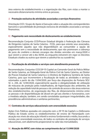 294
área externa do estabelecimento e a organização das filas, com vistas a manter o
necessário distanciamento mínimo entre as pessoas;
J) Prestação exclusiva de atividades associadas a serviços financeiros
Orientação CCO / Grupo de Apoio à Execução sobre a atuação dos correspondentes
bancários e possibilidade de prestação exclusiva de atividades associadas a serviços
financeiros;
K) Pagamento sem necessidade de deslocamento ao estabelecimento
Recomendação Conjunta CCO/Procon Estadual dirigida à Federação das Câmaras
de Dirigentes Lojistas de Santa Catarina - FCDL, para que oriente seus associados,
especialmente aqueles que não disponibilizam ao consumidor a opção de
pagamento sem a necessidade de deslocamento, que não promovam a cobrança
de juros de crediário e demais encargos das dívidas vencidas em março/2020 e
que vierem a vencer até o dia 30/04, ou enquanto estiverem em vigor os Decretos
Estaduais citados ou outros que vierem a substituí-los ou sucedê-los;
L) Fiscalização de atividades e serviços com atendimento presencial
Recomendações Conjuntas CCO/29ª PJ Capital ao Comando-Geral da Polícia Militar
de Santa Catarina, ao Delegado-Geral da Polícia Civil de Santa Catarina, ao Diretor
do Procon Estadual de Santa Catarina e à Diretora da Vigilância Sanitária de Santa
Catarina, para que incrementem a fiscalização de todas as atividades e serviços
retomados a partir do dia 13/04/2020, por força das disposições da Portaria SES/
SC n. 244, de 12/04/2020, especialmente quanto à obrigatoriedade de utilização
de máscaras de proteção pelos trabalhadores, de higienização dos ambientes, de
redução da capacidade total de pessoas e de controle de acesso e das áreas externas
dos estabelecimentos, de organização das filas, de distanciamento mínimo entre
as pessoas e de disponibilização de álcool em gel aos clientes e funcionários, com
a imediata adoção, também, em sendo constatadas quaisquer irregularidades, das
providências administrativas e sanitárias pertinentes;
M) Contratos de serviços educacionais com onerosidade excessiva
Ações Civis Públicas ajuizadas em conjunto com a 29ª PJ da Capital e a Defensoria
Pública do Estado contra os estabelecimentos de ensino de Florianópolis com
atuação nos níveis de educação infantil e ensinos fundamental e médio, buscando a
revisão, por onerosidade excessiva, de todos os contratos de prestação de serviços
educacionais, com abatimento proporcional no valor das mensalidades;
N) Atuação do MPSC com vistas ao cumprimento da Lei 13.999/2020
 