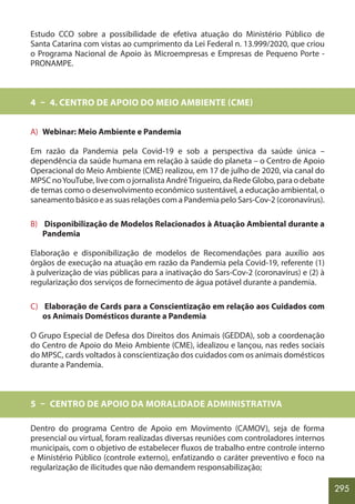295
Estudo CCO sobre a possibilidade de efetiva atuação do Ministério Público de
Santa Catarina com vistas ao cumprimento da Lei Federal n. 13.999/2020, que criou
o Programa Nacional de Apoio às Microempresas e Empresas de Pequeno Porte -
PRONAMPE.
4 – 4. CENTRO DE APOIO DO MEIO AMBIENTE (CME)
A) Webinar: Meio Ambiente e Pandemia
Em razão da Pandemia pela Covid-19 e sob a perspectiva da saúde única –
dependência da saúde humana em relação à saúde do planeta – o Centro de Apoio
Operacional do Meio Ambiente (CME) realizou, em 17 de julho de 2020, via canal do
MPSC noYouTube, live com o jornalista AndréTrigueiro, da Rede Globo, para o debate
de temas como o desenvolvimento econômico sustentável, a educação ambiental, o
saneamento básico e as suas relações com a Pandemia pelo Sars-Cov-2 (coronavírus).
B) Disponibilização de Modelos Relacionados à Atuação Ambiental durante a
Pandemia
Elaboração e disponibilização de modelos de Recomendações para auxílio aos
órgãos de execução na atuação em razão da Pandemia pela Covid-19, referente (1)
à pulverização de vias públicas para a inativação do Sars-Cov-2 (coronavírus) e (2) à
regularização dos serviços de fornecimento de água potável durante a pandemia.
C) Elaboração de Cards para a Conscientização em relação aos Cuidados com
os Animais Domésticos durante a Pandemia
O Grupo Especial de Defesa dos Direitos dos Animais (GEDDA), sob a coordenação
do Centro de Apoio do Meio Ambiente (CME), idealizou e lançou, nas redes sociais
do MPSC, cards voltados à conscientização dos cuidados com os animais domésticos
durante a Pandemia.
5 – CENTRO DE APOIO DA MORALIDADE ADMINISTRATIVA
Dentro do programa Centro de Apoio em Movimento (CAMOV), seja de forma
presencial ou virtual, foram realizadas diversas reuniões com controladores internos
municipais, com o objetivo de estabelecer fluxos de trabalho entre controle interno
e Ministério Público (controle externo), enfatizando o caráter preventivo e foco na
regularização de ilicitudes que não demandem responsabilização;
 