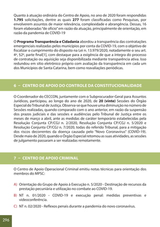 296
Quanto à atuação ordinária do Centro de Apoio, no ano de 2020 foram respondidas
1.795 solicitações, dentre as quais 277 foram classificadas como Pesquisas, por
envolverem assuntos de maior relevância, complexidade e abrangência. Dessas, 16
foram elaboradas“de ofício”em razão da atuação, principalmente de orientação, em
razão da pandemia de COVID-19
O Programa Transparência e Cidadania abordou a transparência das contratações
emergenciais realizadas pelos municípios por conta da COVID-19, com o objetivo de
fiscalizar o cumprimento do disposto na Lei n. 13.979/2020, notadamente o seu art.
4º, §2º, parte final[1], com destaque para a exigência de que a íntegra do processo
de contratação ou aquisição seja disponibilizada mediante transparência ativa. Isso
redundou em sítio eletrônico próprio com avaliação da transparência em cada um
dos Municípios de Santa Catarina, bem como reavaliações periódicas.
6 – CENTRO DE APOIO DO CONTROLE DA CONSTITUCIONALIDADE
O Coordenador do CECCON, juntamente com o Subprocurador-Geral para Assuntos
Jurídicos, participou, ao longo do ano de 2020, de 20 (vinte) Sessões do Órgão
Especial doTribunal de Justiça. Observa-se que houve uma diminuição no número de
Sessões realizadas, quando comparado com o ano anterior, em razão da suspensão
dos prazos judiciais e das sessões e audiências pelo Tribunal de Justiça entre os
meses de março a abril, ante as medidas de caráter temporário estabelecidas pela
Resolução Conjunta CP/CGJ n. 2/2020, Resolução Conjunta CP/CGJ n. 5/2020 e
Resolução Conjunta CP/CGJ n. 7/2020, todas do referido Tribunal, para a mitigação
dos riscos decorrentes da doença causada pelo “Novo Coronavírus” (COVID-19).
Desde maio de 2020, quando o Órgão Especial retomou as suas atividades, as sessões
de julgamento passaram a ser realizadas remotamente.
7 – CENTRO DE APOIO CRIMINAL
O Centro de Apoio Operacional Criminal emitiu notas técnicas para orientação dos
membros do MPSC:
A) Orientação do Grupo de Apoio à Execução n. 5/2020 - Destinação de recursos da
prestação pecuniária e utilização no combate ao COVID-19.
B) NT n. 01/2020 - COVID-19 e execução penal: medidas preventivas e
videoconferência.
C) NT n. 02/2020 - Reflexos penais durante a pandemia do novo coronavírus.
 