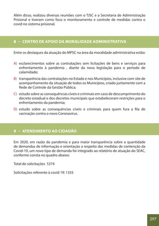 297
Além disso, realizou diversas reuniões com o TJSC e a Secretaria de Administração
Prisional e tiveram como foco o monitoramento e controle de medidas contra o
covid no sistema prisional.
8 – CENTRO DE APOIO DA MORALIDADE ADMINISTRATIVA
Entre os destaques da atuação do MPSC na área da moralidade administrativa estão:
A) esclarecimentos sobre as contratações sem licitações de bens e serviços para
enfrentamento à pandemia , diante da nova legislação para o período de
calamidade;
B) transparência das contratações no Estado e nos Municípios, inclusive com site de
acompanhamento da situação de todos os Municípios, criado juntamente com a
Rede de Controle da Gestão Pública;
C) estudo sobre as consequências cíveis e criminais em caso de descumprimento do
decreto estadual e dos decretos municipais que estabeleceram restrições para o
enfrentamento da pandemia;
D) estudo sobre as consequências cíveis e criminais para quem fura a fila de
vacinação contra o novo Coronavírus.
9 – ATENDIMENTO AO CIDADÃO
Em 2020, em razão da pandemia e para maior transparência sobre a quantidade
de demandas de informação e orientação a respeito das medidas de contenção da
Covid-19, um novo tipo de demanda foi integrado ao relatório de atuação do SEAC,
conforme consta no quadro abaixo:
Total de solicitações 5374
Solicitações referente à covid 19: 1355
 