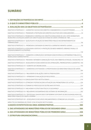 3
SUMÁRIO
1. DEFINIÇÕES ESTRATÉGICAS DO MPSC............................................................................ 4
2. O QUE É O MINISTÉRIO PÚBLICO..................................................................................... 6
3. AVALIAÇÃO DOS 20 OBJETIVOS ESTRATÉGICOS......................................................... 14
OBJETIVO ESTRATÉGICO 1 – GARANTIR O ACESSO AOS DIREITOS FUNDAMENTAIS E A SUA EFETIVIDADE..................... 16
OBJETIVO ESTRATÉGICO 2 - PROMOVER A PROTEÇÃO DOS DIREITOS COLETIVOS DOS CONSUMIDORES....................... 34
OBJETIVO ESTRATÉGICO 3: PROMOVER O CONTROLE DE CONSTITUCIONALIDADE DE LEIS E ATOS NORMATIVOS
MUNICIPAIS E ESTADUAIS DIANTE DA CONSTITUIÇÃO DO ESTADO DE SANTA CATARINA DE 1989.................................... 52
OBJETIVO ESTRATÉGICO 4 - QUALIFICAR A ATUAÇÃO DO MINISTÉRIO PÚBLICO NO ENFRENTAMENTO DA
CRIMINALIDADE ...................................................................................................................................................................................................... 66
OBJETIVO ESTRATÉGICO 5 - PROMOVER E DEFENDER OS DIREITOS E GARANTIAS INFANTO-JUVENIS............................. 96
OBJETIVO ESTRATÉGICO 6: ASSEGURAR A DEFESA E A PROTEÇÃO DO MEIO AMBIENTE URBANO E RURAL E O
DESENVOLVIMENTO SUSTENTÁVEL
.......................................................................................................................................................................................................................................138
OBJETIVO ESTRATÉGICO 7 - COMBATER A CORRUPÇÃO E DEFENDER COM EFICIÊNCIA O PATRIMÔNIO PÚBLICO E A
MORALIDADE ADMINISTRATIVA......................................................................................................................................................................166
OBJETIVO ESTRATÉGICO 8 - PREVENIR E REPRIMIR A SONEGAÇÃO FISCAL NOS ÂMBITOS ESTADUAL E MUNICIPAL.178
OBJETIVO ESTRATÉGICO 9 - ASSEGURAR O PLENO EXERCÍCIO DAS ATRIBUIÇÕES, PRERROGATIVAS E GARANTIAS..190
OBJETIVO ESTRATÉGICO 10 - AUMENTO DA CREDIBILIDADE.............................................................................................................192
OBJETIVO ESTRATÉGICO 11 - AUMENTAR A EFETIVIDADE E A PROATIVIDADE DO MINISTÉRIO PÚBLICO DE SANTA
CATARINA..................................................................................................................................................................................................................204
OBJETIVO ESTRATÉGICO 12 - MELHORAR AS RELAÇÕES COM OS STAKEHOLDERS .................................................................210
OBJETIVO ESTRATÉGICO 13 - APRIMORAR A AVALIAÇÃO DE RESULTADOS..................................................................................212
OJETIVO ESTRATÉGICO 14: CONSOLIDAR TESES INSTITUCIONAIS....................................................................................................218
OBJETIVO ESTRATÉGICO 15: OTIMIZAR E POTENCIALIZAR A ATUAÇÃO DAS PROMOTORIAS DE JUSTIÇA......................220
OBJETIVO ESTRATÉGICO 16: TORNAR OS PROCESSOS DE GESTÃO MAIS EFETIVOS..................................................................224
OBJETIVO ESTRATÉGICO 17: MELHORAR A ESTRUTURA FÍSICA E A SEGURANÇA .....................................................................228
OBJETIVO ESTRATÉGICO 18 - MELHORAR O DESEMPENHO DOS SISTEMAS DE INFORMAÇÃO...........................................242
OBJETIVO ESTRATÉGICO 19 - TER PESSOAL QUALIFICADO E EM NÚMERO SUFICIENTE ÀS NECESSIDADES REAIS DO
MINISTÉRIO PÚBLICO DE SANTA CATARINA ..............................................................................................................................................252
OBJETIVO ESTRATÉGICO 20 – ASSEGURAR OS RECURSOS ORÇAMENTÁRIOS E OTIMIZAR SUA LOCAÇÃO....................268
IMPACTOS DA PANDEMIA DE COVID-19 NA ATUAÇÃO INSTITUCIONAL........................................................................................272
3.DADOS ESTATÍSTICOS DA ÁREA ADMINISTRATIVA....................................................300
5. DAS ATIVIDADES DO MINISTÉRIO PÚBLICO DE SEGUNDO GRAU...........................306
6. DAS ATIVIDADES DO MINISTÉRIO PÚBLICO DE PRIMEIRO GRAU............................328
7. ESTRUTURA ORGANIZACIONAL..................................................................................354
 