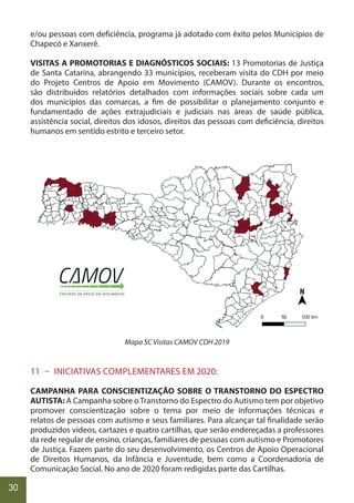 30
e/ou pessoas com deficiência, programa já adotado com êxito pelos Municípios de
Chapecó e Xanxerê.
VISITAS A PROMOTORIAS E DIAGNÓSTICOS SOCIAIS: 13 Promotorias de Justiça
de Santa Catarina, abrangendo 33 municípios, receberam visita do CDH por meio
do Projeto Centros de Apoio em Movimento (CAMOV). Durante os encontros,
são distribuídos relatórios detalhados com informações sociais sobre cada um
dos municípios das comarcas, a fim de possibilitar o planejamento conjunto e
fundamentado de ações extrajudiciais e judiciais nas áreas de saúde pública,
assistência social, direitos dos idosos, direitos das pessoas com deficiência, direitos
humanos em sentido estrito e terceiro setor.
Mapa SC Visitas CAMOV CDH 2019
11 – INICIATIVAS COMPLEMENTARES EM 2020:
CAMPANHA PARA CONSCIENTIZAÇÃO SOBRE O TRANSTORNO DO ESPECTRO
AUTISTA: A Campanha sobre o Transtorno do Espectro do Autismo tem por objetivo
promover conscientização sobre o tema por meio de informações técnicas e
relatos de pessoas com autismo e seus familiares. Para alcançar tal finalidade serão
produzidos vídeos, cartazes e quatro cartilhas, que serão endereçadas a professores
da rede regular de ensino, crianças, familiares de pessoas com autismo e Promotores
de Justiça. Fazem parte do seu desenvolvimento, os Centros de Apoio Operacional
de Direitos Humanos, da Infância e Juventude, bem como a Coordenadoria de
Comunicação Social. No ano de 2020 foram redigidas parte das Cartilhas.
 