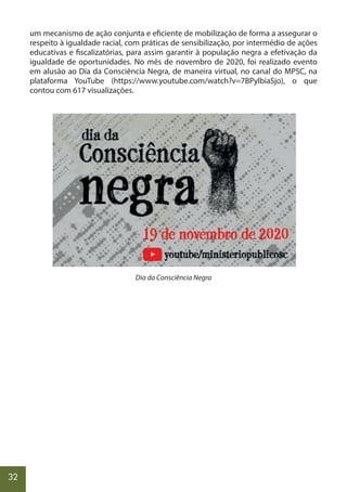 32
um mecanismo de ação conjunta e eficiente de mobilização de forma a assegurar o
respeito à igualdade racial, com práticas de sensibilização, por intermédio de ações
educativas e fiscalizatórias, para assim garantir à população negra a efetivação da
igualdade de oportunidades. No mês de novembro de 2020, foi realizado evento
em alusão ao Dia da Consciência Negra, de maneira virtual, no canal do MPSC, na
plataforma YouTube (https://www.youtube.com/watch?v=7BPylbiaSjo), o que
contou com 617 visualizações.
Dia da Consciência Negra
 