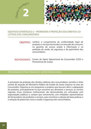 34
OBJETIVO ESTRATÉGICO 2 - PROMOVER A PROTEÇÃO DOS DIREITOS CO-
LETIVOS DOS CONSUMIDORES
verificar o cumprimento da conformidade legal de
produtos e serviços fornecidos no mercado de consumo,
na garantia do acesso amplo à informação e na
proteção da saúde, da segurança e do patrimônio dos
consumidores.
Centro de Apoio Operacional do Consumidor (CCO) e
Promotorias de Justiça
PROGRAMAS ESTRUTURADOS E AÇÕES REALIZADAS
A promoção da proteção dos direitos coletivos dos consumidores constitui a linha
central de atuação do Ministério Público do Estado de Santa Catarina na área do
Consumidor. Organiza-se em programas e projetos que buscam aferir a adequação
de produtos, principalmente no que concerne aos alimentos e serviços, às normas
vigentes. Essas iniciativas institucionais são desenvolvidas em articulação com
organizações públicas e, sempre que conveniente, com entidades representativas
de fornecedores de produtos e serviços, para incentivar a adoção de boas práticas e
a redução de potenciais riscos à saúde e segurança dos consumidores.
2
OBJETIVO:
RESPONSÁVEIS:
 