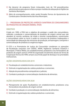 36
C) No decorrer do programa foram instaurados mais de 150 procedimentos
administrativosparaapurarosfatosepropormedidasdeadequaçãoàsVigilâncias
Sanitárias Municipais;
D) Além do acompanhamento, estão sendo firmados Termos de Ajustamento de
Conduta para o fortalecimento das Visas Municipais.
2 – PROGRAMA DE PROTEÇÃO JURÍDICO-SANITÁRIA DE CONSUMIDORES
DE PRODUTOS DE ORIGEM ANIMAL (POA)
OBJETIVO
Criado em 1999, o POA tem o objetivo de proteger a saúde dos consumidores,
coibindo a produção e comercialização de produtos de origem animal que não
atendam às normas sanitárias, de modo a orientar manipuladores, comerciantes
e consumidores sobre os riscos à saúde no consumo de produtos inadequados e
necessidade de adequação das estruturas de produção, armazenagem, transporte e
comercialização de produtos às exigências legais.
O CCO e as Promotorias de Justiça do Consumidor coordenam as operações
de fiscalização conjuntas com CIDASC, MAPA, Vigilâncias Sanitárias Estadual e
Municipais e Polícia Militar, em estabelecimentos produtores e/ou fornecedores de
produtos de origem animal. O POA foi organizado inicialmente através do Termo de
Cooperação Técnica 03/1999, sempre assumindo papel de destaque nas prioridades
institucionais.
AÇÕES DESENVOLVIDAS EM 2019
A) Fiscalização em estabelecimentos comerciais e industriais;
B) Estímulo à regularização das cadeias produtivas e comerciais;
C) Adoção de procedimentos extrajudiciais e judiciais;
D) Combate à produção e comercialização clandestina de alimentos.
AÇÕES DESENVOLVIDAS EM 2020
A) Planejamento de ações fiscalizatórias em estabelecimentos produtores e/ou
fornecedores de produtos de origem animal;
B) Combate à produção e à comercialização clandestina de alimentos;
C) Estímulo à regularização das cadeias produtivas e comerciais;
 