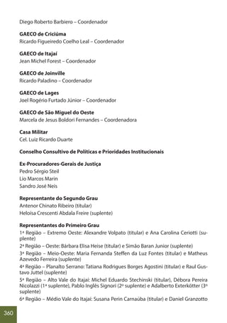 360
Diego Roberto Barbiero – Coordenador
GAECO de Criciúma
Ricardo Figueiredo Coelho Leal – Coordenador
GAECO de Itajaí
Jean Michel Forest – Coordenador
GAECO de Joinville
Ricardo Paladino – Coordenador
GAECO de Lages
Joel Rogério Furtado Júnior – Coordenador
GAECO de São Miguel do Oeste
Marcela de Jesus Boldori Fernandes – Coordenadora
Casa Militar
Cel. Luiz Ricardo Duarte
Conselho Consultivo de Políticas e Prioridades Institucionais
Ex-Procuradores-Gerais de Justiça
Pedro Sérgio Steil
Lio Marcos Marin
Sandro José Neis
Representante do Segundo Grau
Antenor Chinato Ribeiro (titular)
Heloísa Crescenti Abdala Freire (suplente)
Representantes do Primeiro Grau
1ª Região – Extremo Oeste: Alexandre Volpato (titular) e Ana Carolina Ceriotti (su-
plente)
2ª Região – Oeste: Bárbara Elisa Heise (titular) e Simão Baran Junior (suplente)
3ª Região – Meio-Oeste: Maria Fernanda Steffen da Luz Fontes (titular) e Matheus
Azevedo Ferreira (suplente)
4ª Região – Planalto Serrano: Tatiana Rodrigues Borges Agostini (titular) e Raul Gus-
tavo Juttel (suplente)
5ª Região – Alto Vale do Itajaí: Michel Eduardo Stechinski (titular), Débora Pereira
Nicolazzi (1ª suplente), Pablo Inglês Signori (2º suplente) e Adalberto Exterkötter (3º
suplente)
6ª Região – Médio Vale do Itajaí: Susana Perin Carnaúba (titular) e Daniel Granzotto
 