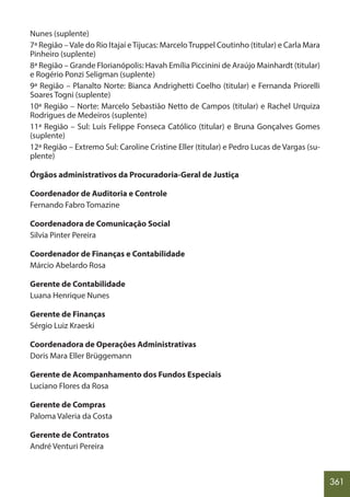 361
Nunes (suplente)
7ª Região –Vale do Rio Itajaí eTijucas: MarceloTruppel Coutinho (titular) e Carla Mara
Pinheiro (suplente)
8ª Região – Grande Florianópolis: Havah Emília Piccinini de Araújo Mainhardt (titular)
e Rogério Ponzi Seligman (suplente)
9ª Região – Planalto Norte: Bianca Andrighetti Coelho (titular) e Fernanda Priorelli
Soares Togni (suplente)
10ª Região – Norte: Marcelo Sebastião Netto de Campos (titular) e Rachel Urquiza
Rodrigues de Medeiros (suplente)
11ª Região – Sul: Luís Felippe Fonseca Católico (titular) e Bruna Gonçalves Gomes
(suplente)
12ª Região – Extremo Sul: Caroline Cristine Eller (titular) e Pedro Lucas de Vargas (su-
plente)
Órgãos administrativos da Procuradoria-Geral de Justiça
Coordenador de Auditoria e Controle
Fernando Fabro Tomazine
Coordenadora de Comunicação Social
Silvia Pinter Pereira
Coordenador de Finanças e Contabilidade
Márcio Abelardo Rosa
Gerente de Contabilidade
Luana Henrique Nunes
Gerente de Finanças
Sérgio Luiz Kraeski
Coordenadora de Operações Administrativas
Doris Mara Eller Brüggemann
Gerente de Acompanhamento dos Fundos Especiais
Luciano Flores da Rosa
Gerente de Compras
Paloma Valeria da Costa
Gerente de Contratos
André Venturi Pereira
 
