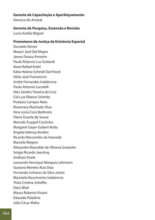 364
Gerente de Capacitação e Aperfeiçoamento
Vanessa do Amaral
Gerente de Pesquisa, Extensão e Revisão
Lucia Anilda Miguel
Promotores de Justiça de Entrância Especial
Donaldo Reiner
Moacir José Dal Magro
James Faraco Amorim
Paulo Roberto Luz Gottardi
Neori Rafael Krahl
Kátia Helena Scheidt Dal Pizzol
Hélio José Fiamoncini
André Fernandes Indalencio
Paulo Antonio Locatelli
Alex Sandro Teixeira da Cruz
Cid Luiz Ribeiro Schmitz
Protásio Campos Neto
Rosemary Machado Silva
Vera Lúcia Coro Bedinoto
Flávio Duarte de Souza
Marcelo Truppel Coutinho
Margaret Gayer Gubert Rotta
Ângela Valença Bordini
Ricardo Marcondes de Azevedo
Marcelo Wegner
Alexandre Reynaldo de Oliveira Graziotin
Sérgio Ricardo Joesting
Andreas Eisele
Leonardo Henrique Marques Lehmann
Gustavo Mereles Ruiz Diaz
Fernando Linhares da Silva Júnior
Maristela Nascimento Indalencio
Thais Cristina Scheffer
Darci Blatt
Maury Roberto Viviani
Eduardo Paladino
Júlio César Mafra
 