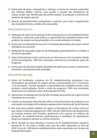 37
D) Elaboração de peças extrajudiciais e judiciais na forma de minutas publicadas
nos sistemas digitais internos, para auxiliar a atuação das Promotorias de
Justiça sempre que identificadas desconformidades na produção e comércio de
produtos de origem animal;
E) Adoção de procedimentos extrajudiciais e judiciais com vistas à regularização
dos estabelecimentos e à defesa do consumidor.
RESULTADOS EM 2019
A) Realização de ações de fiscalização multi-institucionais em 253 estabelecimentos
industriais e comerciais, para verificar a regularidade dos estabelecimentos e dos
produtos de origem animal produzidos e/ou comercializados no Estado;
B) Apreensão e inutilização de cerca de 73 toneladas de produtos de origem animal
impróprios ao consumo;
C) Realização de operações especiais de fiscalização, principalmente no combate à
fraude em pescados;
D) Ações de fiscalização multi-institucionais em 28 comarcas e 62 municípios. Desde
o início do programa, 100% dos municípios catarinenses já receberam ações do
Programa;
E) Construção de aplicações digitais de gestão de dados para auxiliar na análise dos
resultados e planejamento de atividades.
RESULTADOS EM 2020
A) Ações de fiscalização conjuntas em 92 estabelecimentos produtores e/ou
fornecedores de produtos de origem animal, compreendidos em 13 Comarcas
e 24 municípios, visando averiguar a regularidade dos estabelecimentos e dos
produtos comercializados. Desde o início do programa, 100% dos municípios
catarinenses já receberam ações de fiscalização do POA;
B) Apreensão e inutilização de mais de oito toneladas de produtos de origem animal
impróprios ao consumo;
C) Auxílio na orientação sobre dúvidas afetas ao funcionamento do programa e na
articulação com órgãos de fiscalização agropecuária e sanitária de Santa Catarina;
D) Por meio dessa gestão solidária em apoio às Promotorias de Justiça estima-se
que, desde o início do programa em 1999, mais de 2.000 Termos de Ajustamento
de Conduta tenham sido firmados, geralmente com suporte em milhares de
autuações de estabelecimentos agroindustriais e interdição de abatedouros
ilegais ou irregulares perante as normas sanitárias;
E) Nesse período de duas décadas, o número de 47 estabelecimentos regulares
passou de 47, em todo o Estado, para mais de 2.000 registrados no final de
2020. Cerca de 1.000 desses estabelecimentos estão registrados nos Serviços de
Inspeção Municipais.
 