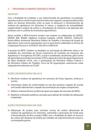 39
3 – PROGRAMA ALIMENTO SEM RISCO (PASR)
OBJETIVO
Com a finalidade de combater o uso indiscriminado de agrotóxicos na produção
agrícola e evitar a contaminação química tóxica dos vegetais, o programa desenvolve
ações em diversas dimensões, entre as quais se destacam o monitoramento de
resíduos de agrotóxicos em alimentos in natura, a exigência da rastreabilidade
vegetal desde a origem do cultivo e a fiscalização do comércio e da aplicação dos
produtos com o controle de receituários agronômicos.
Nesse sentido, o PASR funciona sempre com amparo na colaboração da CIDASC,
EPAGRI, IMA, IBAMA, Vigilância Sanitária Estadual, LACEN, CREA/SC, CIATox/SC,
Polícia Militar Ambiental, Ministério Público do Trabalho e Secretaria de Estado da
Agricultura, entre outras organizações com as quais foram celebrados os Termos de
Cooperação Técnica ns. 019/2010, 342/2014 e 048/2016.
A atuação do MPSC também se desdobra na articulação de diferentes atores e de
entidades por intermédio do Fórum Catarinense de Combate aos Impactos dos
Agrotóxicos e Transgênicos (FCCIAT), o qual é coordenado, atualmente, pelo Centro
de Apoio Operacional do Consumidor (CCO) e apoio do Centro de Apoio Operacional
do Meio Ambiente (CCO), com a participação do Ministério Público Federal e
do Ministério Público do Trabalho. Cerca de 60 organizações catarinenses estão
integradas formalmente ao FCCIAT.
AÇÕES DESENVOLVIDAS EM 2019
A) Monitorar resíduos de agrotóxicos em amostras de frutas, legumes, verduras e
cereais;
B) Sistematizar dados da conformidade ou não dos produtos vegetais de acordo
com laudos laboratoriais e expedir documentação aos órgãos competentes;
C) Elaborar material técnico-jurídico de apoio aos órgãos de execução do MPSC;
D) Mobilizar instituições públicas e privadas para adoção de medidas de adequação
à legislação.
AÇÕES DESENVOLVIDAS EM 2020
A) Elaboração de projeto para contratar serviço de análise laboratorial de
resíduos de agrotóxicos em alimentos, submetido à apreciação do Fundo para
a Reconstituição de Bens Lesados (FRBL) com a finalidade de obter os recursos
de custeio das despesas de análise por métodos de espectrometria de massas e
cromatografia gasosa;
 