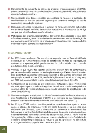 40
B) Planejamento da campanha de coletas de amostras em conjunto com a CIDASC,
gerenciamentodocontratocomlaboratóriocontratadopeloMPSCerecebimento
dos resultados das análises;
C) Sistematização dos dados extraídos das análises no tocante à avaliação de
conformidade ou não dos produtos vegetais para controle e avaliação do uso de
agrotóxicos na produção agrícola;
D) Elaboração de peças extrajudiciais e judiciais na forma de minutas publicadas
nos sistemas digitais internos, para auxiliar a atuação das Promotorias de Justiça
sempre que identificadas desconformidades;
E) Mobilização das organizações signatárias dos termos de cooperação técnica com
o fim de reunir esforços em torno de objetivos comuns em termos de redução da
presença de químicos tóxicos na produção agrícola catarinense e nos produtos
de outras origens comercializados no Estado.
RESULTADOS EM 2019
A) Em 2019, foram analisadas 644 amostras de vegetais, para verificar a incidência
de resíduos de 420 princípios ativos de agrotóxicos em face da legislação, no
que concerne à presença de ingredientes fora da conformidade, como o uso de
produto proibido e não autorizado;
B) Verificou-se que 18,2% dos vegetais analisados estavam fora da conformidade,
por excesso de resíduos ou em razão da aplicação de agrotóxicos não autorizados.
Esse percentual representou diminuição superior a dois pontos percentuais em
comparação ao verificado em 2018, que foi de 20,5% do total. No início do programa,
em 2010, a desconformidade vegetal no âmbito do programa era de 34,4%;
C) Contabilizaram-se dezenas de procedimentos instaurados pelas Promotorias
de Justiça para apurar condutas irregulares no cultivo e comércio de produtos
vegetais, além da responsabilização pela venda irregular de agrotóxicos e de
ações civis públicas;
D) Manteve-seoapoioàsatividadesdoFórumCatarinensedeCombateaosImpactos
dos Agrotóxicos e Transgênicos (FCCIAT) e o exercício da sua Coordenação
Estadual por intermédio do Promotor de Justiça responsável pelo CCO;
E) Em 2019, o FCCIAT realizou reuniões plenárias para discussão e apoio a causas
como a adoção da tributação verde em Santa Catarina, e fez um dos seus
encontros em Chapecó, com a finalidade de aproximar o movimento das
lideranças e organizações do Oeste do Estado, área de grande produção agrícola,
no enfrentamento ao uso indiscriminado de agrotóxicos. O FCCIAT reúne mais de
50 organizações públicas e civis, atuantes em suas atividades, com a finalidade de
debater e apresentar propostas para reduzir o uso de agrotóxicos na agricultura
e proteger a saúde da população e o meio ambiente;
 