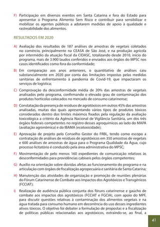 41
F) Participação em diversos eventos em Santa Catarina e fora do Estado para
apresentar o Programa Alimento Sem Risco e contribuir para sensibilizar e
mobilizar os agentes públicos a adotarem medidas de apoio à qualidade e
rastreabilidade dos alimentos.
RESULTADOS EM 2020
A) Avaliação dos resultados de 187 análises de amostras de vegetais coletados
no comércio, principalmente na CEASA de São José, e na produção agrícola
por intermédio da atuação fiscal da CIDASC, totalizando desde 2010, início do
programa, mais de 3.900 laudos conferidos e enviados aos órgãos do MPSC nos
casos identificados como fora da conformidade;
B) Em comparação aos anos anteriores, o quantitativo de análises caiu
substancialmente em 2020 por conta das limitações impostas pelas medidas
sanitárias de enfrentamento à pandemia de Covid-19, que impactaram os
serviços de logística;
C) Comprovação da desconformidade média de 20% das amostras de vegetais
analisados pelo programa, confirmando o elevado grau de contaminação dos
produtos hortícolas colocados no mercado de consumo catarinense;
D) Constatação da presença de resíduos de agrotóxicos em outros 45% das amostras
analisadas, muitas das quais apresentando vários tipos de produtos tóxicos
considerados dentro dos limites máximos fixados pela regulação da avaliação
toxicológica a critério da Agência Nacional de Vigilância Sanitária, um dos três
órgãos federais competentes no registro desses agroquímicos ao lado do MAPA
(avaliação agronômica) e do IBAMA (ecotoxicidade);
E) Aprovação de projeto pelo Conselho Gestor do FRBL, tendo como escopo a
contratação de análises de resíduos de agrotóxicos em 350 amostras de vegetais
e 600 análises de amostras de água para o Programa Qualidade da Água, cujo
processo licitatório é conduzido pela área administrativa do MPSC;
F) Movimentação de pelo menos 160 expedientes de comunicação relativos às
desconformidades para providências cabíveis pelos órgãos competentes;
G) Auxílio na orientação sobre dúvidas afetas ao funcionamento do programa e na
articulação com órgãos de fiscalização agropecuária e sanitária de Santa Catarina;
H) Manutenção das atividades de organização e promoção de reuniões plenárias
do Fórum Catarinense de Combate aos Impactos dos Agrotóxicos e Transgênicos
(FCCIAT);
I) Realização de audiência pública conjunta dos fóruns catarinense e gaúcho de
combate aos impactos dos agrotóxicos (FCCIAT e FGCIA), com apoio do MPF,
para discutir questões relativas à contaminação dos alimentos vegetais e na
água tratada para consumo humano em decorrência do uso desses ingredientes
ativos tóxicos. O objetivo foi debater a formulação de propostas e a fiscalização
de políticas públicas relacionadas aos agrotóxicos, extraindo-se, ao final, a
 