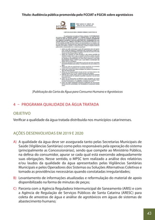 43
Título: Audiência pública promovida pelo FCCIAT e FGCIA sobre agrotóxicos
]Publicação da Carta da Água para Consumo Humano e Agrotóxicos
4 – PROGRAMA QUALIDADE DA ÁGUA TRATADA
OBJETIVO
Verificar a qualidade da água tratada distribuída nos municípios catarinenses.
AÇÕES DESENVOLVIDAS EM 2019 E 2020
A) A qualidade da água deve ser assegurada tanto pelas Secretarias Municipais de
Saúde (Vigilâncias Sanitárias) como pelos responsáveis pela operação do sistema
(principalmente as Concessionárias), sendo que compete ao Ministério Público,
na defesa do consumidor, apurar se cada qual está exercendo adequadamente
suas obrigações. Nesse sentido, o MPSC tem realizado a análise dos relatórios
e/ou laudos da qualidade da água apresentados pelas Vigilâncias Sanitárias
Municipais e pelos Operadores dos Sistemas ou Soluções Alternativas Coletivas e
tomado as providências necessárias quando constatadas irregularidades;
B) Levantamento de informações atualizadas e reformulação do material de apoio
disponibilizado na forma de minutas de peças;
C) Parceria com a Agência Reguladora Intermunicipal de Saneamento (ARIS) e com
a Agência de Regulação de Serviços Públicos de Santa Catarina (ARESC) para
coleta de amostras de água e análise de agrotóxicos em águas de sistemas de
abastecimento humano;
 