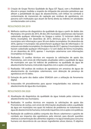 44
D) Criação de Grupo Técnico Qualidade da Água (GT Água), com a finalidade de
discutir e propor medidas a respeito da mitigação das pressões poluidoras que
afetam a potabilidade da água de abastecimento, com ênfase no combate à
contaminação de mananciais de captação por resíduos de agrotóxicos, em
parceria com instituições que atuam de forma direta ou indireta em atividades
correlacionadas com a área.
RESULTADOS EM 2019
A) Melhoria contínua do diagnóstico da qualidade da água a partir de dados dos
Municípios. Em janeiro de 2015, 84 dos 295 municípios catarinenses não haviam
cadastrado qualquer informação no Sisagua e outros 72 incluíram dados de
forma incompleta. Em dezembro de 2015, diminuiu para 14 o número de
municípios sem informação e para 38 com dados incompletos. Em dezembro de
2016, apenas 4 municípios não preencheram qualquer tipo de informação e 32
estavamcomdadosincompletos.Emdezembrode2017,apenas2municípiosnão
haviam cadastrado qualquer informação e 12 com dados de forma incompleta.
Já em dezembro de 2019, apenas 1 município catarinense com informações
incompletas no Sisagua;
B) Realizados 12 auxílios técnicos em resposta às solicitações de apoio das
Promotorias, com envio de informações atualizadas sobre a qualidade da água
de municípios em que há indícios de problemas na qualidade da água de
abastecimento humano, instruindo inquéritos civis e ações civis públicas;
C) Realizadas 100 análises de resíduos de agrotóxicos em amostras de águas de
abastecimento de municípios catarinenses, com detecção de presença de
agrotóxicos em 43 deles;
D) Extração de parte dos dados sobre SISAGUA com a utilização de ferramenta
digital;
E) Instaurados 64 procedimentos para apurar irregularidades nos sistemas de
abastecimento de água dos municípios.
RESULTADOS EM 2020
A) Atualização do diagnóstico da qualidade da água tratada pelos sistemas de
abastecimento nos municípios;
B) Realizados 14 auxílios técnicos em resposta às solicitações de apoio das
Promotorias de Justiça, com envio de informações atualizadas sobre a qualidade
da água em municípios nos quais há indícios de problemas no tratamento da
água de abastecimento humano, instruindo inquéritos civis e ações civis públicas;
C) Realização de audiência pública conjunta dos fóruns catarinense e gaúcho de
combate aos impactos dos agrotóxicos, pela internet, para discutir questões
relativas à contaminação dos alimentos vegetais e na água tratada para consumo
humano em decorrência do uso desses ingredientes ativos tóxicos. O objetivo
 