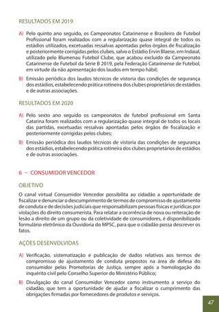 47
RESULTADOS EM 2019
A) Pelo quinto ano seguido, os Campeonatos Catarinense e Brasileiro de Futebol
Profissional foram realizados com a regularização quase integral de todos os
estádios utilizados, excetuadas ressalvas apontadas pelos órgãos de fiscalização
e posteriormente corrigidas pelos clubes, salvo o Estádio Ervin Blaese, em Indaial,
utilizado pelo Blumenau Futebol Clube, que acabou excluído da Campeonato
Catarinense de Futebol da Série B 2019, pela Federação Catarinense de Futebol,
em virtude da não apresentação dos laudos em tempo hábil;
B) Emissão periódica dos laudos técnicos de vistoria das condições de segurança
dos estádios, estabelecendo prática rotineira dos clubes proprietários de estádios
e de outras associações.
RESULTADOS EM 2020
A) Pelo sexto ano seguido os campeonatos de futebol profissional em Santa
Catarina foram realizados com a regularização quase integral de todos os locais
das partidas, excetuadas ressalvas apontadas pelos órgãos de fiscalização e
posteriormente corrigidas pelos clubes;
B) Emissão periódica dos laudos técnicos de vistoria das condições de segurança
dos estádios, estabelecendo prática rotineira dos clubes proprietários de estádios
e de outras associações.
6 – CONSUMIDOR VENCEDOR
OBJETIVO
O canal virtual Consumidor Vencedor possibilita ao cidadão a oportunidade de
fiscalizar e denunciar o descumprimento de termos de compromisso de ajustamento
de conduta e de decisões judiciais que responsabilizam pessoas físicas e jurídicas por
violações do direito consumerista. Para relatar a ocorrência de nova ou reiteração de
lesão a direito de um grupo ou da coletividade de consumidores, é disponibilizado
formulário eletrônico da Ouvidoria do MPSC, para que o cidadão possa descrever os
fatos.
AÇÕES DESENVOLVIDAS
A) Verificação, sistematização e publicação de dados relativos aos termos de
compromisso de ajustamento de conduta propostos na área de defesa do
consumidor pelas Promotorias de Justiça, sempre após a homologação do
inquérito civil pelo Conselho Superior do Ministério Público;
B) Divulgação do canal Consumidor Vencedor como instrumento a serviço do
cidadão, que tem a oportunidade de ajudar a fiscalizar o cumprimento das
obrigações firmadas por fornecedores de produtos e serviços.
 