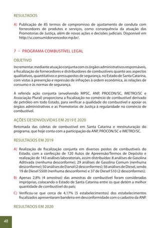 48
RESULTADOS
A) Publicação de 85 termos de compromisso de ajustamento de conduta com
fornecedores de produtos e serviços, como consequência da atuação das
Promotorias de Justiça, além de novas ações e decisões judiciais. Disponível em
http://sc.consumidorvencedor.mp.br/.
7 – PROGRAMA COMBUSTÍVEL LEGAL
OBJETIVO
Incrementar,medianteatuaçãoconjuntacomosórgãosadministrativosresponsáveis,
a fiscalização de fornecedores e distribuidores de combustíveis quanto aos aspectos
qualitativos, quantitativos e pressupostos de segurança, no Estado de Santa Catarina,
com vistas à prevenção e repressão de infrações à ordem econômica, às relações de
consumo e às normas de segurança.
A referida ação conjunta (envolvendo MPSC, ANP, PROCON/SC, IMETRO/SC e
Associação Plural) proporciona a fiscalização no comércio de combustível derivado
de petróleo em todo Estado, para verificar a qualidade do combustível e apoiar os
órgãos administrativos e as Promotorias de Justiça à regularidade no comércio de
combustível.
AÇÕES DESENVOLVIDAS EM 2019 E 2020
Retomada das coletas de combustível em Santa Catarina e reestruturação do
programa, que hoje conta com a participação da ANP, PROCON/SC e IMETRO/SC.
RESULTADOS EM 2019
A) Realização de fiscalização conjunta em diversos postos de combustíveis do
Estado, com a confecção de 120 Autos de Apreensão/Termos de Depósito e
realização de 143 análises laboratoriais, assim distribuídas: 8 análises de Gasolina
Aditivada (nenhuma desconforme); 29 análises de Gasolina Comum (nenhuma
desconforme);50análisesdeEtanol(2desconformes);56análisesdeDiesel,sendo
19 de Diesel S500 (nenhuma desconforme) e 37 de Diesel S10 (2 desconformes);
B) Apenas 2,8% (4 amostras) das amostras de combustível foram consideradas
impróprias, colocando o Estado de Santa Catarina entre os que detém a melhor
quantidade de combustível do país;
C) Verificou-se que cerca de 4,17% (5 estabelecimentos) dos estabelecimentos
fiscalizados apresentaram bandeira em desconformidade com o cadastro da ANP.
RESULTADOS EM 2020
 