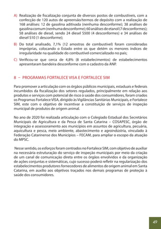 49
A) Realização de fiscalização conjunta de diversos postos de combustíveis, com a
confecção de 120 autos de apreensão/termos de depósito com a realização de
168 análises: 12 de gasolina aditivada (nenhuma desconforme); 38 análises de
gasolinacomum(nenhumadesconforme);60análisesdeetanol(7desconformes);
58 análises de diesel, sendo 24 diesel S500 (4 desconformes) e 34 análises de
diesel S10 (1 desconforme);
B) Do total analisado, 7,1% (12 amostras de combustível) foram consideradas
impróprias, colocando o Estado entre os que detém os menores índices de
irregularidade na qualidade do combustível comercializado no país;
C) Verificou-se que cerca de 4,8% (8 estabelecimentos) de estabelecimentos
apresentaram bandeira desconforme com o cadastro da ANP.
8 – PROGRAMAS FORTALECE VISA E FORTALECE SIM
Para promover a articulação com os órgãos públicos municipais, estaduais e federais
incumbidos da fiscalização dos setores regulados, principalmente em relação aos
produtos e serviços com potencial de risco à saúde dos consumidores, foram criados
os Programas FortaleceVISA, dirigido àsVigilâncias Sanitárias Municipais, e Fortalece
SIM, este com o objetivo de incentivar a constituição de serviços de inspeção
municipal de produtos de origem animal.
No ano de 2020 foi realizada articulação com o Colegiado Estadual dos Secretários
Municipais de Agricultura e da Pesca de Santa Catarina – COSAPESC, órgão de
integração e assessoramento aos municípios em assuntos de agricultura, pecuária,
aquicultura e pesca, meio ambiente, abastecimento e agroindústria, vinculado à
Federação Catarinense dos Municípios – FECAM, para ampliar o escopo da atuação
do MPSC.
Nesse sentido, os esforços foram centrados no Fortalece SIM, com objetivo de auxiliar
na necessária estruturação do serviço de inspeção municipais por meio da criação
de um canal de comunicação direta entre os órgãos envolvidos e da organização
de ações conjuntas e sistemáticas, cujo sucesso poderá refletir na regularização dos
estabelecimentos produtores fornecedores de alimentos de origem animal em Santa
Catarina, em auxílio aos objetivos traçados nos demais programas de proteção à
saúde dos consumidores.
 
