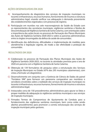 50
AÇÕES DESENVOLVIDAS EM 2020
A) Acompanhamento do diagnóstico dos serviços de inspeção municipais no
tocante à infraestrutura, recursos humanos, fornecimento de insumos e estrutura
administrativa legal, visando verificar sua adequação à demanda proveniente
dos estabelecimentos registrados e em processo de registro;
B) Participação em reuniões nas sete macrorregionais da Saúde do Estado com
os representantes das secretarias municipais, vigilâncias sanitárias e Núcleo de
Descentralização deVigilância Sanitária de Santa Catarina, com orientações sobre
a importância das ações locais no processo de Pactuação dos Planos Municipais
das Ações de Vigilância Sanitária 2020-2023 e sobre as parcerias administrativas
entre os órgãos encarregados da defesa da saúde do consumidor;
C) Identificação das deficiências, dificuldades e implementação de medidas para
atendimento à legislação vigente, de modo a dar efetividade à proteção do
consumidor.
RESULTADOS EM 2020
A) Colaboração no processo de Pactuação dos Planos Municipais das Ações de
Vigilância Sanitária 2020-2023, no tocante às atividades previstas para o ano de
2020 em parceria com a Vigilância Sanitária de Santa Catarina;
B) Obtenção de 139 formulários de pesquisa sobre a estruturação dos Serviços
de Inspeção Municipais no Estado (47% dos 295 municípios catarinenses), com
vistas a formular um diagnóstico;
C) Desenvolvimento em conjunto com a Gerência de Ciência de Dados do painel
“Fortalece SIM” para fornecer um panorama comparativo aos membros e
servidores envolvidos sobre a realidade dos serviços de inspeção municipais no
tocante à infraestrutura, recursos humanos, fornecimento de insumos e estrutura
administrativa legal;
D) Instaurados cerca de 150 procedimentos administrativos para apurar os fatos e
propor medidas de adequação às vigilâncias sanitárias municipais e aos serviços
de inspeção municipais;
E) Firmados Termos de Compromisso de Ajustamento de Conduta para o
fortalecimento das vigilâncias sanitárias municipais, bem como estão sendo
abertos procedimentos para promover a correta estruturação dos serviços de
inspeção municipais pelos gestores.
 