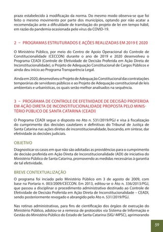59
prazo estabelecido à modificação da norma. Do mesmo modo observa-se que foi
feito o mesmo movimento por parte dos municípios, optando por não acatar a
recomendação ante a dificuldade de tramitação do projeto de lei em tempo hábil,
em razão da pandemia ocasionada pelo vírus da COVID-19.
2 – PROGRAMAS ESTRUTURADOS E AÇÕES REALIZADAS EM 2019 E 2020
O Ministério Público, por meio do Centro de Apoio Operacional do Controle de
Constitucionalidade (CECCON) durante o ano de 2019 e 2020 desenvolveu o
Programa CEADI (Controle de Efetividade de Decisão Proferida em Ação Direta de
Inconstitucionalidade), o Projeto de Adequação Constitucional de Cargos Públicos e
ainda deu início ao Programa Transparência Legal.
Aindaem2020,desenvolveuoProjetodeAdequaçãoConstitucionaldascontratações
temporárias de servidores públicos e ao Projeto de Adequação constitucional de leis
ambientais e urbanísticas, os quais serão melhor analisados na sequência.
3 – PROGRAMA DE CONTROLE DE EFETIVIDADE DE DECISÃO PROFERIDA
EM AÇÃO DIRETA DE INCONSTITUCIONALIDADE PROPOSTA PELO MINIS-
TÉRIO PÚBLICO DE SANTA CATARINA (CEADI)
O Programa CEADI segue o disposto no Ato n. 531/2019/PGJ e visa à fiscalização
do cumprimento das decisões cautelares e definitivas do Tribunal de Justiça de
Santa Catarina nas ações diretas de inconstitucionalidade, buscando, em síntese, dar
efetividade às decisões judiciais.
OBJETIVO
Diagnosticar os casos em que não são adotadas as providências para o cumprimento
de decisão proferida em Ação Direta de Inconstitucionalidade (ADI) de iniciativa do
Ministério Público de Santa Catarina, promovendo as medidas necessárias à garantia
de tal efetividade.
BREVE CONTEXTUALIZAÇÃO
O programa foi inciado pelo Ministério Público em 3 de agosto de 2009, com
base na Portaria n. 003/2009/CECCON. Em 2013, editou-se o Ato n. 336/2013/PGJ,
que passou a disciplinar o procedimento administrativo destinado ao Controle de
Efetividade de Decisão Proferida em Ação Direta de Inconstitucionalidade – CEADI,
sendo posteriormente revogado e abrangido pelo Ato n. 531/2019/PGJ.
Nas rotinas administrativas, para fins de cientificação dos órgãos de execução do
Ministério Público, adotou-se a remessa de protocolos via Sistema de Informação e
Gestão do Ministério Público do Estado de Santa Catarina (SIG/-MPSC), aprimorando
 