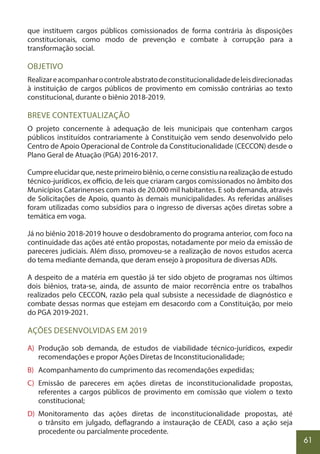 61
que instituem cargos públicos comissionados de forma contrária às disposições
constitucionais, como modo de prevenção e combate à corrupção para a
transformação social.
OBJETIVO
Realizareacompanharocontroleabstratodeconstitucionalidadedeleisdirecionadas
à instituição de cargos públicos de provimento em comissão contrárias ao texto
constitucional, durante o biênio 2018-2019.
BREVE CONTEXTUALIZAÇÃO
O projeto concernente à adequação de leis municipais que contenham cargos
públicos instituídos contrariamente à Constituição vem sendo desenvolvido pelo
Centro de Apoio Operacional de Controle da Constitucionalidade (CECCON) desde o
Plano Geral de Atuação (PGA) 2016-2017.
Cumpre elucidar que, neste primeiro biênio, o cerne consistiu na realização de estudo
técnico-jurídicos, ex officio, de leis que criaram cargos comissionados no âmbito dos
Municípios Catarinenses com mais de 20.000 mil habitantes. E sob demanda, através
de Solicitações de Apoio, quanto às demais municipalidades. As referidas análises
foram utilizadas como subsídios para o ingresso de diversas ações diretas sobre a
temática em voga.
Já no biênio 2018-2019 houve o desdobramento do programa anterior, com foco na
continuidade das ações até então propostas, notadamente por meio da emissão de
pareceres judiciais. Além disso, promoveu-se a realização de novos estudos acerca
do tema mediante demanda, que deram ensejo à propositura de diversas ADIs.
A despeito de a matéria em questão já ter sido objeto de programas nos últimos
dois biênios, trata-se, ainda, de assunto de maior recorrência entre os trabalhos
realizados pelo CECCON, razão pela qual subsiste a necessidade de diagnóstico e
combate dessas normas que estejam em desacordo com a Constituição, por meio
do PGA 2019-2021.
AÇÕES DESENVOLVIDAS EM 2019
A) Produção sob demanda, de estudos de viabilidade técnico-jurídicos, expedir
recomendações e propor Ações Diretas de Inconstitucionalidade;
B) Acompanhamento do cumprimento das recomendações expedidas;
C) Emissão de pareceres em ações diretas de inconstitucionalidade propostas,
referentes a cargos públicos de provimento em comissão que violem o texto
constitucional;
D) Monitoramento das ações diretas de inconstitucionalidade propostas, até
o trânsito em julgado, deflagrando a instauração de CEADI, caso a ação seja
procedente ou parcialmente procedente.
 