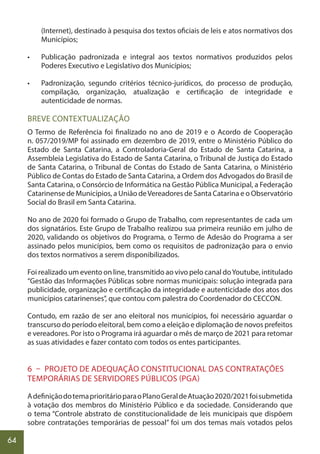 64
(Internet), destinado à pesquisa dos textos oficiais de leis e atos normativos dos
Municípios;
• Publicação padronizada e integral aos textos normativos produzidos pelos
Poderes Executivo e Legislativo dos Municípios;
• Padronização, segundo critérios técnico-jurídicos, do processo de produção,
compilação, organização, atualização e certificação de integridade e
autenticidade de normas.
BREVE CONTEXTUALIZAÇÃO
O Termo de Referência foi finalizado no ano de 2019 e o Acordo de Cooperação
n. 057/2019/MP foi assinado em dezembro de 2019, entre o Ministério Público do
Estado de Santa Catarina, a Controladoria-Geral do Estado de Santa Catarina, a
Assembleia Legislativa do Estado de Santa Catarina, o Tribunal de Justiça do Estado
de Santa Catarina, o Tribunal de Contas do Estado de Santa Catarina, o Ministério
Público de Contas do Estado de Santa Catarina, a Ordem dos Advogados do Brasil de
Santa Catarina, o Consórcio de Informática na Gestão Pública Municipal, a Federação
Catarinense de Municípios, a União deVereadores de Santa Catarina e o Observatório
Social do Brasil em Santa Catarina.
No ano de 2020 foi formado o Grupo de Trabalho, com representantes de cada um
dos signatários. Este Grupo de Trabalho realizou sua primeira reunião em julho de
2020, validando os objetivos do Programa, o Termo de Adesão do Programa a ser
assinado pelos municípios, bem como os requisitos de padronização para o envio
dos textos normativos a serem disponibilizados.
Foi realizado um evento on line, transmitido ao vivo pelo canal doYoutube, intitulado
“Gestão das Informações Públicas sobre normas municipais: solução integrada para
publicidade, organização e certificação da integridade e autenticidade dos atos dos
municípios catarinenses”, que contou com palestra do Coordenador do CECCON.
Contudo, em razão de ser ano eleitoral nos municípios, foi necessário aguardar o
transcurso do período eleitoral, bem como a eleição e diplomação de novos prefeitos
e vereadores. Por isto o Programa irá aguardar o mês de março de 2021 para retomar
as suas atividades e fazer contato com todos os entes participantes.
6 – PROJETO DE ADEQUAÇÃO CONSTITUCIONAL DAS CONTRATAÇÕES
TEMPORÁRIAS DE SERVIDORES PÚBLICOS (PGA)
AdefiniçãodotemaprioritárioparaoPlanoGeraldeAtuação2020/2021foisubmetida
à votação dos membros do Ministério Público e da sociedade. Considerando que
o tema “Controle abstrato de constitucionalidade de leis municipais que dispõem
sobre contratações temporárias de pessoal” foi um dos temas mais votados pelos
 