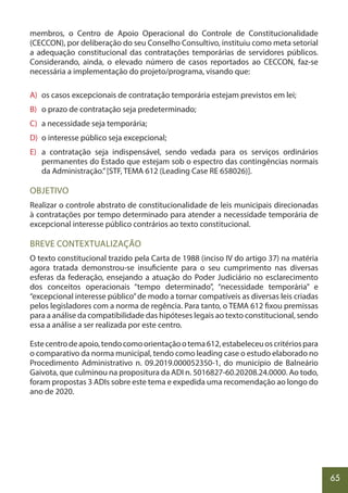 65
membros, o Centro de Apoio Operacional do Controle de Constitucionalidade
(CECCON), por deliberação do seu Conselho Consultivo, instituiu como meta setorial
a adequação constitucional das contratações temporárias de servidores públicos.
Considerando, ainda, o elevado número de casos reportados ao CECCON, faz-se
necessária a implementação do projeto/programa, visando que:
A) os casos excepcionais de contratação temporária estejam previstos em lei;
B) o prazo de contratação seja predeterminado;
C) a necessidade seja temporária;
D) o interesse público seja excepcional;
E) a contratação seja indispensável, sendo vedada para os serviços ordinários
permanentes do Estado que estejam sob o espectro das contingências normais
da Administração.”[STF, TEMA 612 (Leading Case RE 658026)].
OBJETIVO
Realizar o controle abstrato de constitucionalidade de leis municipais direcionadas
à contratações por tempo determinado para atender a necessidade temporária de
excepcional interesse público contrários ao texto constitucional.
BREVE CONTEXTUALIZAÇÃO
O texto constitucional trazido pela Carta de 1988 (inciso IV do artigo 37) na matéria
agora tratada demonstrou-se insuficiente para o seu cumprimento nas diversas
esferas da federação, ensejando a atuação do Poder Judiciário no esclarecimento
dos conceitos operacionais “tempo determinado”, “necessidade temporária” e
“excepcional interesse público”de modo a tornar compatíveis as diversas leis criadas
pelos legisladores com a norma de regência. Para tanto, o TEMA 612 fixou premissas
para a análise da compatibilidade das hipóteses legais ao texto constitucional, sendo
essa a análise a ser realizada por este centro.
Estecentrodeapoio,tendocomoorientaçãootema612,estabeleceuoscritériospara
o comparativo da norma municipal, tendo como leading case o estudo elaborado no
Procedimento Administrativo n. 09.2019.000052350-1, do município de Balneário
Gaivota, que culminou na propositura da ADI n. 5016827-60.20208.24.0000. Ao todo,
foram propostas 3 ADIs sobre este tema e expedida uma recomendação ao longo do
ano de 2020.
 