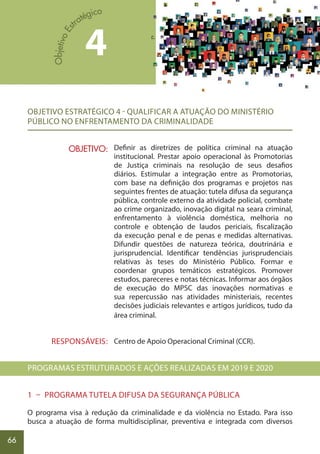 66
OBJETIVO ESTRATÉGICO 4 - QUALIFICAR A ATUAÇÃO DO MINISTÉRIO
PÚBLICO NO ENFRENTAMENTO DA CRIMINALIDADE
Definir as diretrizes de política criminal na atuação
institucional. Prestar apoio operacional às Promotorias
de Justiça criminais na resolução de seus desafios
diários. Estimular a integração entre as Promotorias,
com base na definição dos programas e projetos nas
seguintes frentes de atuação: tutela difusa da segurança
pública, controle externo da atividade policial, combate
ao crime organizado, inovação digital na seara criminal,
enfrentamento à violência doméstica, melhoria no
controle e obtenção de laudos periciais, fiscalização
da execução penal e de penas e medidas alternativas.
Difundir questões de natureza teórica, doutrinária e
jurisprudencial. Identificar tendências jurisprudenciais
relativas às teses do Ministério Público. Formar e
coordenar grupos temáticos estratégicos. Promover
estudos, pareceres e notas técnicas. Informar aos órgãos
de execução do MPSC das inovações normativas e
sua repercussão nas atividades ministeriais, recentes
decisões judiciais relevantes e artigos jurídicos, tudo da
área criminal.
Centro de Apoio Operacional Criminal (CCR).
PROGRAMAS ESTRUTURADOS E AÇÕES REALIZADAS EM 2019 E 2020
1 – PROGRAMA TUTELA DIFUSA DA SEGURANÇA PÚBLICA
O programa visa à redução da criminalidade e da violência no Estado. Para isso
busca a atuação de forma multidisciplinar, preventiva e integrada com diversos
OBJETIVO:
RESPONSÁVEIS:
4
 