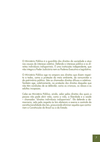 7
O Ministério Público é o guardião dos direitos da sociedade e atua
nas causas de interesse coletivo. Defende o interesse público e os di-
reitos individuais indisponíveis. É uma instituição independente, que
não integra o Poder Judiciário nem os Poderes Executivo e Legislativo.
O Ministério Público age no amparo aos direitos que dizem respei-
to a todos, como a proteção do meio ambiente, do consumidor e
do patrimônio público. São os chamados direitos difusos e coletivos.
Também age, coletivamente, na proteção dos direitos daqueles que
não têm condições de se defender, como as crianças, os idosos e os
adultos incapazes.
Cabe ao Ministério Público, ainda, zelar pelos direitos dos quais a
pessoa não pode abrir mão, como a vida, a liberdade e a saúde
– chamados “direitos individuais indisponíveis”. Ele defende a de-
mocracia, zela pelo respeito às leis eleitorais e exerce o controle da
constitucionalidade das leis, procurando eliminar aquelas que contra-
riem a Constituição do Brasil ou a do Estado.
 