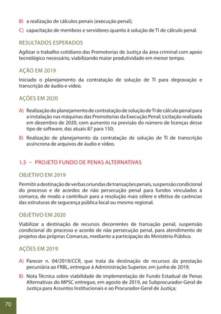 70
B) a realização de cálculos penais (execução penal);
C) capacitação de membros e servidores quanto à solução de TI de cálculo penal.
RESULTADOS ESPERADOS
Agilizar o trabalho cotidiano das Promotorias de Justiça da área criminal com apoio
tecnológico necessário, viabilizando maior produtividade em menor tempo.
AÇÃO EM 2019
Iniciado o planejamento da contratação de solução de TI para degravação e
transcrição de áudio e vídeo.
AÇÕES EM 2020
A) RealizaçãodoplanejamentodecontrataçãodesoluçãodeTIdecálculopenalpara
a instalação nas máquinas das Promotorias da Execução Penal; Licitação realizada
em dezembro de 2020, com aumento na previsão do número de licenças desse
tipo de software, das atuais 87 para 150;
B) Realização de planejamento da contratação de solução de TI de transcrição
assíncrona de arquivos de áudio e vídeo.
1.5 – PROJETO FUNDO DE PENAS ALTERNATIVAS
OBJETIVO EM 2019
Permitiradestinaçãodeverbasoriundasdetransaçõespenais,suspensãocondicional
do processo e de acordos de não persecução penal para fundos vinculados à
comarca, de modo a contribuir para a resolução mais célere e efetiva de carências
das estruturas de segurança pública local ou mesmo regional.
OBJETIVO EM 2020
Viabilizar a destinação de recursos decorrentes de transação penal, suspensão
condicional do processo e acordo de não persecução penal, para atendimento de
projetos das próprias Comarcas, mediante a participação do Ministério Público.
AÇÕES EM 2019
A) Parecer n. 04/2019/CCR, que trata da destinação de recursos da prestação
pecuniária ao FRBL, entregue à Administração Superior, em junho de 2019;
B) Nota Técnica sobre viabilidade de implementação de Fundo Estadual de Penas
Alternativas do MPSC entregue, em agosto de 2019, ao Subprocurador-Geral de
Justiça para Assuntos Institucionais e ao Procurador-Geral de Justiça;
 