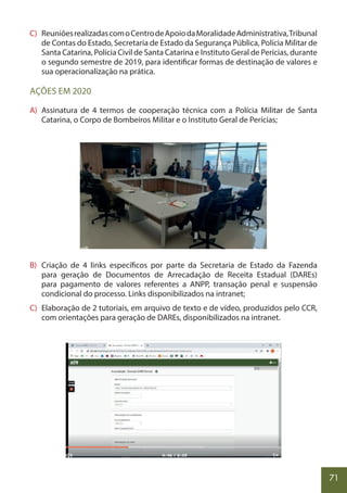 71
C) ReuniõesrealizadascomoCentrodeApoiodaMoralidadeAdministrativa,Tribunal
de Contas do Estado, Secretaria de Estado da Segurança Pública, Polícia Militar de
Santa Catarina, Polícia Civil de Santa Catarina e Instituto Geral de Perícias, durante
o segundo semestre de 2019, para identificar formas de destinação de valores e
sua operacionalização na prática.
AÇÕES EM 2020
A) Assinatura de 4 termos de cooperação técnica com a Polícia Militar de Santa
Catarina, o Corpo de Bombeiros Militar e o Instituto Geral de Perícias;
B) Criação de 4 links específicos por parte da Secretaria de Estado da Fazenda
para geração de Documentos de Arrecadação de Receita Estadual (DAREs)
para pagamento de valores referentes a ANPP, transação penal e suspensão
condicional do processo. Links disponibilizados na intranet;
C) Elaboração de 2 tutoriais, em arquivo de texto e de vídeo, produzidos pelo CCR,
com orientações para geração de DAREs, disponibilizados na intranet.
 