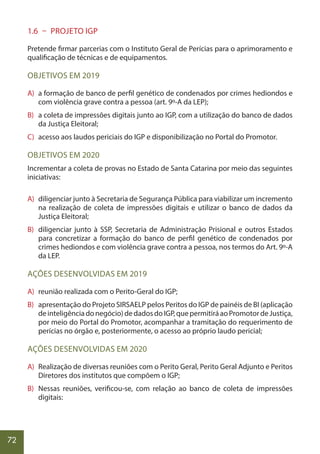 72
1.6 – PROJETO IGP
Pretende firmar parcerias com o Instituto Geral de Perícias para o aprimoramento e
qualificação de técnicas e de equipamentos.
OBJETIVOS EM 2019
A) a formação de banco de perfil genético de condenados por crimes hediondos e
com violência grave contra a pessoa (art. 9º-A da LEP);
B) a coleta de impressões digitais junto ao IGP, com a utilização do banco de dados
da Justiça Eleitoral;
C) acesso aos laudos periciais do IGP e disponibilização no Portal do Promotor.
OBJETIVOS EM 2020
Incrementar a coleta de provas no Estado de Santa Catarina por meio das seguintes
iniciativas:
A) diligenciar junto à Secretaria de Segurança Pública para viabilizar um incremento
na realização de coleta de impressões digitais e utilizar o banco de dados da
Justiça Eleitoral;
B) diligenciar junto à SSP, Secretaria de Administração Prisional e outros Estados
para concretizar a formação do banco de perfil genético de condenados por
crimes hediondos e com violência grave contra a pessoa, nos termos do Art. 9º-A
da LEP.
AÇÕES DESENVOLVIDAS EM 2019
A) reunião realizada com o Perito-Geral do IGP;
B) apresentação do Projeto SIRSAELP pelos Peritos do IGP de painéis de BI (aplicação
deinteligênciadonegócio)dedadosdoIGP,quepermitiráaoPromotordeJustiça,
por meio do Portal do Promotor, acompanhar a tramitação do requerimento de
perícias no órgão e, posteriormente, o acesso ao próprio laudo pericial;
AÇÕES DESENVOLVIDAS EM 2020
A) Realização de diversas reuniões com o Perito Geral, Perito Geral Adjunto e Peritos
Diretores dos institutos que compõem o IGP;
B) Nessas reuniões, verificou-se, com relação ao banco de coleta de impressões
digitais:
 