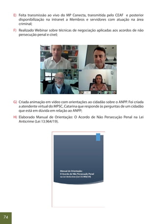 74
E) Feita transmissão ao vivo do MP Conecta, transmitida pelo CEAF e posterior
disponibilização na intranet a Membros e servidores com atuação na área
criminal;
F) Realizado Webinar sobre técnicas de negociação aplicadas aos acordos de não
persecução penal e cível;
G) Criada animação em vídeo com orientações ao cidadão sobre o ANPP. Foi criada
a atendente virtual do MPSC, Catarina que responde às perguntas de um cidadão
que está em dúvida em relação ao ANPP;
H) Elaborado Manual de Orientação: O Acordo de Não Persecução Penal na Lei
Anticrime (Lei 13.964/19).
 