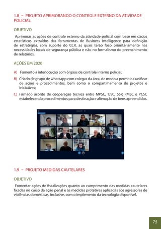 75
1.8 – PROJETO APRIMORANDO O CONTROLE EXTERNO DA ATIVIDADE
POLICIAL
OBJETIVO
Aprimorar as ações de controle externo da atividade policial com base em dados
estatísticos extraídos das ferramentas de Business Intelligence para definição
de estratégias, com suporte do CCR, as quais terão foco prioritariamente nas
necessidades locais de segurança pública e não no formalismo do preenchimento
de relatórios.
AÇÕES EM 2020
A) Fomento à interlocução com órgãos de controle interno policial;
B) Criado de grupo de whatsapp com colegas da área, de modo a permitir a unificar
de ações e procedimentos, bem como o compartilhamento de projetos e
iniciativas;
C) Firmado acordo de cooperação técnica entre MPSC, TJSC, SSP, PMSC e PCSC
estabelecendo procedimentos para destinação e alienação de bens apreendidos.
1.9 – PROJETO MEDIDAS CAUTELARES
OBJETIVO
Fomentar ações de fiscalizações quanto ao cumprimento das medidas cautelares
fixadas no curso da ação penal e às medidas protetivas aplicadas aos agressores de
violências domésticas, inclusive, com o implemento da tecnologia disponível.
 