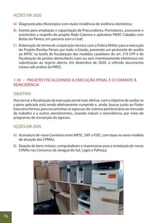 76
AÇÕES EM 2020
A) Diagnosticados Municípios com maior incidência de violência doméstica;
B) Evento para ampliação e capacitação de Procuradores, Promotores, assessores e
assistentes a respeito do projeto Rede Catarina e aplicativo PMSC Cidadão com
Botão do Pânico, em parceria com o Ceaf;
C) Elaboração de termo de cooperação técnica com a Polícia Militar para a execução
do Projeto Rondas Penais por todo o Estado, prevendo um protocolo de auxílio
ao MPSC na tarefa de fiscalização das medidas cautelares do art. 319 CPP e de
fiscalização de prisões domiciliares (com ou sem monitoramento eletrônico) em
substituição ao regime aberto. Em dezembro de 2020, o referido documento
estava sob análise da PMSC.
1.10 – PROJETO FISCALIZANDO A EXECUÇÃO PENAL E O COMBATE À
REINCIDÊNCIA
OBJETIVO
Visa tornar a fiscalização da execução penal mais efetiva, com o objetivo de avaliar se
a pena aplicada está sendo efetivamente cumprida e, ainda, buscar junto ao Poder
Executivo formas para encaminhar os egressos do sistema penitenciário ao mercado
de trabalho e a outros atendimentos, visando reduzir a reincidência, por meio de
programas de reinserção do egresso.
AÇÕES EM 2020
A) Assinatura de novo Convênio entre MPSC, SAP e PJSC, com base no novo modelo
de atuação das CPMAs;
B) Doação de bens móveis, computadores e impressoras para a instalação de novas
CPMAs nas Comarcas de Jaraguá do Sul, Lages e Palhoça;
 