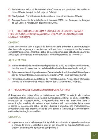 77
C) Reunião com todos os Promotores das Comarcas em que foram instaladas as
novas CPMAs: Jaraguá do Sul, Lages e Palhoça;
D) Divulgação às Promotorias de Justiça sobre a nova dimensão das CPMAs;
E) Acompanhamento da instalação de três novas CPMAs nas Comarcas de Jaraguá
do Sul, Lages e Palhoça, em dezembro de 2020.
1.11 – PROJETO DIÁLOGO COM A CÚPULA DO EXECUTIVO PARA EN-
FRENTAR A DESESTRUTURAÇÃO DAS FORÇAS DA SEGURANÇA E DO
SISTEMA PRISIONAL
OBJETIVO
Atuar diretamente com a cúpula do Executivo para enfrentar a desestruturação
das forças de segurança e do sistema prisional, bem como gerar conhecimento
compartilhado com os membros sobre as facções criminosas, sobretudo a partir da
articulação com o grupo interinstitucional instituído por meio do“Projeto 01”.
AÇÕES EM 2020
A) Melhora no fluxo de atendimento de pedidos do MPSC ao IGP (Encaminhamento,
monitoramento e controle de pedidos de laudos das Promotorias de Justiça);
B) Ações conjuntas e integradas com a Secretaria da Administração Prisional para
agir de forma integrada no enfrentamento do COVID-19 no sistema prisional;
C) Participação no Programa Estadual de Proteção, Auxílio e Assistência a Vítimas da
Violência e a Testemunhas Ameaçadas em Santa Catarina (PROTEGE-SC).
2 – PROGRAMA DE ACOLHIMENTO INTEGRAL À VÍTIMA
O Programa visa potencializar a participação do MPSC na criação de modelo
organizacional de acolhimento e apoio humanizado a vítimas de crimes violentos,
sobretudo as hipossuficientes, assegurando-lhes uma via alternativa para a
comunicação imediata de crimes a que tenham sido submetidas, bem como
o acesso a informações sobre os seus direitos e atendimento multidisciplinar,
proporcionando-lhes a reconstrução de laços sociais e familiares, para minimizar os
efeitos da vitimização secundária.
OBJETIVOS
A) Implementar um modelo organizacional de atendimento e apoio humanizado
a vítimas de crimes, sobretudo àquelas em situação de hipossuficiência, com
critérios de qualidade, agilidade e competência;
 