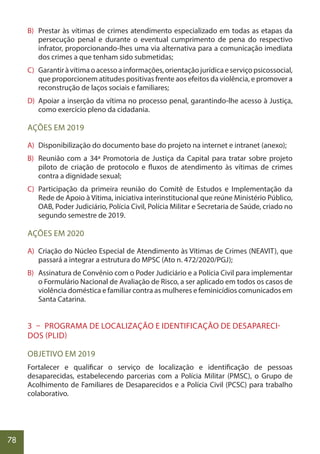 78
B) Prestar às vítimas de crimes atendimento especializado em todas as etapas da
persecução penal e durante o eventual cumprimento de pena do respectivo
infrator, proporcionando-lhes uma via alternativa para a comunicação imediata
dos crimes a que tenham sido submetidas;
C) Garantiràvítimaoacessoainformações,orientaçãojurídicaeserviçopsicossocial,
que proporcionem atitudes positivas frente aos efeitos da violência, e promover a
reconstrução de laços sociais e familiares;
D) Apoiar a inserção da vítima no processo penal, garantindo-lhe acesso à Justiça,
como exercício pleno da cidadania.
AÇÕES EM 2019
A) Disponibilização do documento base do projeto na internet e intranet (anexo);
B) Reunião com a 34ª Promotoria de Justiça da Capital para tratar sobre projeto
piloto de criação de protocolo e fluxos de atendimento às vítimas de crimes
contra a dignidade sexual;
C) Participação da primeira reunião do Comitê de Estudos e Implementação da
Rede de Apoio à Vítima, iniciativa interinstitucional que reúne Ministério Público,
OAB, Poder Judiciário, Polícia Civil, Polícia Militar e Secretaria de Saúde, criado no
segundo semestre de 2019.
AÇÕES EM 2020
A) Criação do Núcleo Especial de Atendimento às Vítimas de Crimes (NEAVIT), que
passará a integrar a estrutura do MPSC (Ato n. 472/2020/PGJ);
B) Assinatura de Convênio com o Poder Judiciário e a Polícia Civil para implementar
o Formulário Nacional de Avaliação de Risco, a ser aplicado em todos os casos de
violência doméstica e familiar contra as mulheres e feminicídios comunicados em
Santa Catarina.
3 – PROGRAMA DE LOCALIZAÇÃO E IDENTIFICAÇÃO DE DESAPARECI-
DOS (PLID)
OBJETIVO EM 2019
Fortalecer e qualificar o serviço de localização e identificação de pessoas
desaparecidas, estabelecendo parcerias com a Polícia Militar (PMSC), o Grupo de
Acolhimento de Familiares de Desaparecidos e a Polícia Civil (PCSC) para trabalho
colaborativo.
 
