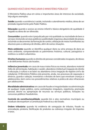 8
QUANDO VOCÊ DEVE PROCURAR O MINISTÉRIO PÚBLICO?
O Ministério Público atua em várias e importantes áreas de interesse da sociedade.
Veja alguns exemplos:
Saúde: quando a assistência à saúde, incluindo o atendimento médico, deixa de ser
prestada regularmente pelo Poder Público.
Educação: quando o acesso ao ensino infantil e básico obrigatório de qualidade é
negado ou deixa de ser oferecido.
Consumidor: quando este é prejudicado por má qualidade ou nocividade de bens e
serviços (incluindo serviços públicos); publicidade enganosa; abusividade de preços,
incluindo os decorrentes da formação de cartéis; utilização de meios humilhantes ou
abusivos para a cobrança de dívidas, além de outras situações.
Meio ambiente: quando se identifica qualquer dano ou séria ameaça de dano ao
meio ambiente, compreendendo os patrimônios histórico, cultural, paisagístico e
estético e a ordem urbanística.
Direitos humanos: quando os direitos de pessoas consideradas incapazes, de idosos
e de deficientes físicos são lesados.
Infância e juventude: em casos de maus-tratos físicos ou morais, abandono material
(falta de alimentação, habitação e saúde), abandono intelectual (negação do direito
à educação, à cultura e ao lazer) ou abandono cívico (negação do registro civil e da
cidadania). O Ministério Público está presente, ainda, nos processos de separação e
divórcio, guarda e adoção, inventários e divisões de bens que envolvam crianças e
adolescentes, bem como nos procedimentos relativos à prática de atos infracionais
por adolescentes.
Moralidadeadministrativa: em casos de fraudes e irregularidades na administração
de qualquer órgão público, como contratações irregulares, nepotismo, promoção
pessoal, desvio ou apropriação de recursos ou serviços públicos, licitações ou
concursos públicos fraudulentos.
Controle da constitucionalidade: quando leis e atos normativos municipais ou
estaduais desrespeitam a Constituição Federal ou a do Estado.
Ordem tributária: quando há evidência de sonegação de tributos, fraude na
arrecadação, pirataria, falsificação de produtos ou cobrança irregular de impostos
e taxas.
 