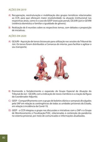 80
AÇÕES EM 2019
A) Recuperação, reestruturação e mobilização dos grupos temáticos relacionados
ao CCR, para que ofereçam maior resolutividade na atuação institucional nas
respectivas áreas, como é o caso do GEEP (execução penal), GEJURI (júri) e GEVIM
(violência doméstica e familiar e igualdade de gênero);
B) Realização de 8 reuniões sobre os respectivos temas, com debates e proposição
de iniciativas.
AÇÕES EM 2020
A) GEJURI - Aquisição de torsos bissexuais para utilização nas sessões doTribunal do
Júri. Os torsos foram distribuídos a Comarcas do interior, para facilitar e agilizar o
seu transporte;
B) Promovido o fortalecimento e expansão do Grupo Especial de Atuação do
Tribunal de Júri - GEJURI, com a indicação de novos membros e a criação da figura
do Coordenador-Adjunto;
C) GEEP - Compartilhamento com o grupo de boletins diários e semanais divulgados
pela SAP em relação às contingências de todas as unidades prisionais do Estado,
em relação à incidência da Covid-19;
D) GEEP - o CCR integrou o grupo nas discussões e iniciativas com a SAP e o Grupo
de Monitoramento e Fiscalização/TJSC, relacionadas à contenção da pandemia
no sistema prisional, por meio de comunicados e informações atualizadas.
 