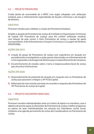 81
4.2 – PROJETO PROFACRIM
Criado diante da necessidade de o MPSC criar órgão colegiado, com atribuição
estadual, para o enfrentamento especializado de facções criminosas e da lavagem
de dinheiro.
OBJETIVO
Promover estudos para viabilizar a criação da Promotoria Estaduais.
Ampliar a atuação da Promotoria de Justiça de Combate às Organizações Criminosas
da Capital (39ª Promotoria de Justiça), para lhe conferir atribuição estadual,
com lotação de pelo menos 3 (três) Promotores de Justiça e equipe de apoio
correspondente. al de Enfrentamento a Facções Criminosas e à Lavagem de Dinheiro
(PROFACRIM).
AÇÕES EM 2019
A) Criação de grupo de Promotores de Justiça com experiência em atuação em
procedimentos investigatórios e ações penais relacionados ao enfrentamento do
crime organizado e da lavagem de dinheiro para compartilhamento de iniciativas;
B) Encaminhamento de estudos sobre o tema à Subprocuradoria-Geral de Justiça
para Assuntos Institucionais.
AÇÕES EM 2020
A) Desenvolvimento de protocolo de atuação em conjunto com os Promotores de
Justiça que passaram a integrar a 39ª PJ da Capital;
B) Elaboração de novo estudo com base em reuniões e respostas dos Promotores da
39ª Promotoria de Justiça da Capital.
4.3 – PROJETO ENCONTRO MARCADO
OBJETIVO
Promover reuniões individualizadas entre os Centros de Apoio e os membros, com o
objetivo de prestar apoio às demandas da Promotoria de Justiça e definir programas
ou planos de ação individualizados em atenção aos indicadores sociais locais,
mediante uma agenda permanente de visitas dos Coordenadores às Promotorias de
Justiça.
 