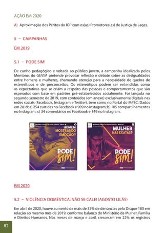 82
AÇÃO EM 2020
A) Aproximação dos Peritos do IGP com os(as) Promotores(as) de Justiça de Lages.
5 – CAMPANHAS
EM 2019
5.1 – PODE SIM!
De cunho pedagógico e voltada ao público jovem, a campanha idealizada pelos
Membros do GEVIM pretende provocar reflexão e debate sobre as desigualdades
entre homens e mulheres, chamando atenção para a necessidade de quebra de
estereótipos e de preconceitos. Os estereótipos podem ser entendidos como
as expectativas que se criam a respeito das pessoas e comportamentos que são
esperados com base em padrões pré-estabelecidos socialmente. Foi lançada no
segundo semestre de 2019, com conteúdos (em anexo) exclusivamente digitais nas
redes sociais (Facebook, Instagram e Twitter), bem como no Portal do MPSC. Dados
em 2019: a) 254 curtidas no Facebook e 909 no Instagram; b) 105 compartilhamentos
no Instagram; c) 34 comentários no Facebook e 149 no Instagram.
EM 2020
5.2 – VIOLÊNCIA DOMÉSTICA: NÃO SE CALE! (AGOSTO LILÁS)
Em abril de 2020, houve aumento de mais de 35% de denúncias pelo Disque 180 em
relação ao mesmo mês de 2019, conforme balanço do Ministério da Mulher, Família
e Direitos Humanos. Nos meses de março e abril, cresceram em 22% os registros
 
