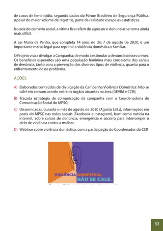 83
de casos de feminicídio, segundo dados do Fórum Brasileiro de Segurança Pública.
Apesar do maior volume de registros, parte da realidade escapa às estatísticas.
Isolada do convívio social, a vítima fica refém do agressor e denunciar se torna ainda
mais difícil.
A Lei Maria da Penha, que completa 14 anos no dia 7 de agosto de 2020, é um
importante marco legal para reprimir a violência doméstica e familiar.
O Projeto visa a divulgar a Campanha, de modo a estimular a denúncia desses crimes.
Os benefícios esperados são uma população feminina mais consciente dos canais
de denúncia, tanto para a prevenção dos diversos tipos de violência, quanto para o
enfrentamento desse problema.
AÇÕES
A) Elaborados conteúdos de divulgação da Campanha Violência Doméstica: Não se
cale! em comum acordo entre os órgãos atuantes na área (GEVIM e CCR);
B) Traçada estratégia de comunicação da campanha com a Coordenadoria de
Comunicação Social do MPSC;
C) Disseminadas, durante o mês de agosto de 2020 (Agosto Lilás), informações em
posts do MPSC nas redes sociais (Facebook e Instagram), bem como notícia na
internet, sobre canais de denúncia, emergência e socorro para interromper o
ciclo de violência contra a mulher;
D) Webinar sobre violência doméstica, com a participação do Coordenador do CCR
.
 