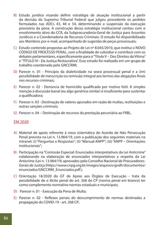 86
B) Estudo jurídico visando definir estratégia de atuação institucional a partir
da decisão do Supremo Tribunal Federal que julgou procedente os pedidos
formulados nas ADCs 43, 44 e 54, determinando a suspensão da execução
provisória da pena. A construção dessa estratégia institucional contou com o
envolvimento ativo do CCR, da Subprocuradoria-Geral de Justiça para Assuntos
Jurídicos e a Coordenadoria de Recursos Criminais. O estudo foi disponibilizado
aos Membros por e-mail, acompanhado de sugestão de peças processuais;
C) Estudo contendo propostas ao Projeto de Lei nº 8.045/2010, que institui o NOVO
CÓDIGO DE PROCESSO PENAL, com a finalidade de subsidiar e contribuir com os
debates parlamentares, especificamente para o“Título V – Dos Direitos da Vítima”
e“TÍTULO VI - Da Justiça Restaurativa”. Esse estudo foi realizado em um grupo de
trabalho coordenado pelo GNCCRIM;
D) Parecer n. 01 - Princípio da dialeticidade na seara processual penal e a (im)
possibilidade de transcrição ou remissão integral aos termos das alegações finais
nos recursos criminais;
E) Parecer n. 02 - Denúncia de homicídio qualificado por motivo fútil. A simples
menção à discussão banal (ou algo genérico similar) é insuficiente para sustentar
a qualificadora;
F) Parecer n. 03 - Destinação de valores apurados em razão de multas, restituições e
outras sanções criminais;
G) Parecer n. 04 – Destinação de recursos da prestação pecuniária ao FRBL.
EM 2020
A) Material de apoio referente à nova sistemática do Acordo de Não Persecução
Penal prevista na Lei n. 13.964/19, com a publicação dos seguintes materiais na
intranet: (i) “Perguntas e Respostas”; (ii) “Manual ANPP”; (iii) “ANPP – Orientações
institucionais”;
B) Participação na“Comissão Especial: Enunciados interpretativos da Lei Anticrime”
colaborando na elaboração de enunciados interpretativos a respeito da Lei
Anticrime (Lei n. 13.964/19) aprovados pelo Conselho Nacional de Procuradores-
Gerais de Justiça (https://www.cnpg.org.br/images/arquivos/gndh/documentos/
enunciados/GNCCRIM_Enunciados.pdf);
C) Orientação 18/2020 do GT de Apoio aos Órgãos de Execução - trata da
possibilidade de o ilícito penal do art. 268 do CP (norma penal em branco) ter
como complemento normativo normas estaduais e municipais;
D) Parecer n. 01 - Execução da Pena de Multa;
E) Parecer n. 02 - Reflexos penais do descumprimento de normas destinadas a
propagação da COVID-19 - art. 268 CP;
 
