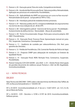 87
F) Parecer n. 03 - Execução penal. Pena de multa. Competência territorial;
G) Parecern.04–AcordodeNãoPersecuçãoPenal-Naturezajurídica.Retroatividade.
Aplicação aos processos em andamento. Possibilidade.;
H) Parecer n. 05 - Aplicabilidade do ANPP aos processos em curso na fase recursal -
Retroatividade da lei penal - Jurisprudência TRF4 e TJSC;
I) Parecer n. 06 - Interdição judicial de estabelecimentos prisionais;
J) Parecer n. 07 - Natureza jurídica do TC e (im)prescindibilidade de arquivamentos
nos termos da nova redação do art. 28 do CPP;
K) Parecer n. 08 - Interrogatório judicial - Exercício de forma parcial - Possibilidade -
Esclarecimento da defesa técnica - Necessidade - Abuso de autoridade;
L) Parecer n. 09 - Termo Circunstanciado. Drogas. Porte para consumo próprio. ADI
3807. Procedimento;
M) Parecer n. 10 - Execução Penal. Processo Penal. Apresentação mensal em juízo.
PSC. Suspensão. Coronavírus. Consequências;
N) Parecer n. 11 - Audiência de custódia por videoconferência. CNJ. Recl. para
garantia das Decisões;
O) Parecer n. 12 - Pedido de Providências. CNJ. Central de Plantão de Polícia de Itajaí;
P) Parecer n. 13 - Proposta CNMP para adequação de resoluções ao Estatuto da
Igualdade Racial;
Q) Parecer n. 14 - Execução Penal. IRDR. Remição Ficta. Coronavírus. Suspensão.
Possibilidade;
R) Parecer Conjunto CCR-CDH-GEVIM - ano 2020 - n. 01: - Direito Penal. Interrupção
de gravidez decorrente de violência sexual. Portaria n. 2561 do MS. Ilegalidade.
Inconstitucionalidade.
6.3 – NOTAS TÉCNICAS
EM 2019
Nota Técnica do GNCCRIM - CNPG sobre a decisão liminar do Ministro Dias Toffoli, do
STF, no Recurso Extraordinário n.º 1055941/SP.
NT n. 01/2019 - Inconstitucionalidade art. 2º da Lei n. 13.827-2019 - art. 12-C, II e III,
da Lei Maria da Penha.
NT n. 02/2019 - CCR - Decretos n. 9.785 e 9.797 de 2019. Inconstitucionalidade.
Reflexos penais.
 
