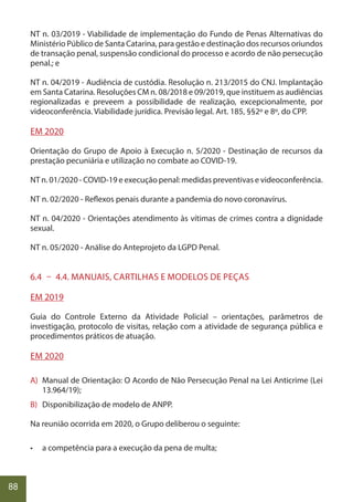 88
NT n. 03/2019 - Viabilidade de implementação do Fundo de Penas Alternativas do
Ministério Público de Santa Catarina, para gestão e destinação dos recursos oriundos
de transação penal, suspensão condicional do processo e acordo de não persecução
penal.; e
NT n. 04/2019 - Audiência de custódia. Resolução n. 213/2015 do CNJ. Implantação
em Santa Catarina. Resoluções CM n. 08/2018 e 09/2019, que instituem as audiências
regionalizadas e preveem a possibilidade de realização, excepcionalmente, por
videoconferência. Viabilidade jurídica. Previsão legal. Art. 185, §§2º e 8º, do CPP.
EM 2020
Orientação do Grupo de Apoio à Execução n. 5/2020 - Destinação de recursos da
prestação pecuniária e utilização no combate ao COVID-19.
NT n. 01/2020 - COVID-19 e execução penal: medidas preventivas e videoconferência.
NT n. 02/2020 - Reflexos penais durante a pandemia do novo coronavírus.
NT n. 04/2020 - Orientações atendimento às vítimas de crimes contra a dignidade
sexual.
NT n. 05/2020 - Análise do Anteprojeto da LGPD Penal.
6.4 – 4.4. MANUAIS, CARTILHAS E MODELOS DE PEÇAS
EM 2019
Guia do Controle Externo da Atividade Policial – orientações, parâmetros de
investigação, protocolo de visitas, relação com a atividade de segurança pública e
procedimentos práticos de atuação.
EM 2020
A) Manual de Orientação: O Acordo de Não Persecução Penal na Lei Anticrime (Lei
13.964/19);
B) Disponibilização de modelo de ANPP.
Na reunião ocorrida em 2020, o Grupo deliberou o seguinte:
• a competência para a execução da pena de multa;
 