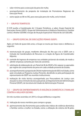 89
• valor mínimo para a execução da pena de multa;
• acompanhamento da proposta de instalação de Promotorias Regionais de
Execução Penal;
• outra opção ao 08 no SIG, para execução pena de multa, seria inviável.
7 – GRUPOS TEMÁTICOS
O CCR auxilia a Coordenação de 3 Grupos Temáticos, a saber, Grupo Especial de
Execuções Penais (GEEP), Grupo de Enfrentamento à Violência Doméstica e Familiar
contra a Mulher (GEVIM) e Grupo de Atuação Especial do Tribunal do Júri (GEJURI).
7.1 – GRUPO ESPECIAL DE EXECUÇÕES PENAIS (GEEP):
Após um hiato de quase dois anos, o Grupo se reuniu por duas vezes e deliberou o
seguinte:
A) reestruturação do grupo, mediante alteração do Ato que cria o GEEP, com a
inclusão da Coordenadoria de Recursos e a criação da figura do Coordenador
Adjunto;
B) controle de ingresso de empresas nas unidades prisionais do estado, de modo a
admitir empresas somente por meio de convênio;
C) solicitação de elaboração de um Painel de BI do DEAP, a fim separar os apenados
por regime de cumprimento de pena em cada unidade prisional do Estado;
D) acompanhamentoapropostadoCNJdeimplementaçãodoSEEUnoEstado,como
ação vinculada ao Programa Justiça Presente, decidindo-se pela participação de
representante do GEEP nas reuniões institucionais;
E) realização de visita técnica acompanhado por Procuradores de Justiça com
atuaçãonaáreacriminaledaexecuçãopenal,aoDepartamentodeAdministração
Prisional (DEAP), da Secretaria de Estado da Administração Prisional.
7.2 – GRUPO DE ENFRENTAMENTO À VIOLÊNCIA DOMÉSTICA E FAMILIAR
CONTRA A MULHER (GEVIM):
Em três reuniões ocorridas em 2019, o Grupo deliberou o seguinte:
A) indicação de novos membros para compor o grupo;
B) aprimoramento das ferramentas para análise dos índices de violência doméstica
e familiar contra a mulher no Estado, como a utilização do sistema de BI pelos
 
