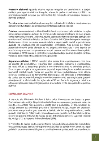 9
Processo eleitoral: quando ocorre registro irregular de candidaturas a cargos
eletivos, propaganda eleitoral irregular, abuso de poder econômico e político ou
promoção pessoal, inclusive por intermédio dos meios de comunicação, durante o
período eleitoral.
Terceiro setor: quando há fraude no registro e desvio de finalidade ou de recursos
por parte de fundações ou entidades de interesse público e social.
Criminal: na área criminal, o Ministério Público é responsável pela iniciativa da ação
penal para processar os autores de crimes, desde os mais simples até os mais graves,
como homicídio, estupro, latrocínio, roubo, sequestro, tráfico de drogas, corrupção e
estelionato. O Ministério Público de Santa Catarina (MPSC) também pode investigar
diretamente crimes de maior complexidade e repercussão social, especialmente
quando há envolvimento de organizações criminosas. Nos delitos de menor
potencial ofensivo, pode oferecer ao réu proposta de transação – uma espécie de
acordo em que este se compromete a cumprir penas e medidas alternativas à prisão.
Além disso, o MPSC exerce o controle externo da atividade policial, trabalha contra a
violência doméstica e fiscaliza o sistema prisional.
Segurança pública: o MPSC também atua nessa área, especialmente com base
na criação de promotorias regionais com atribuição exclusiva e especializada
na tutela difusa da segurança pública e no controle externo na atividade policial.
Essa proposta implica reorganização espacial; especialização e aperfeiçoamento
funcional; resolutividade (busca de soluções diretas e judicialização como último
recurso); incorporação de ferramentas tecnológicas de obtenção e interpretação
de dados, gerando-se informação e conhecimento como estratégia para garantir
planejamento e efetividade das ações do MPSC em favor da segurança pública; e
adoção de planos de ação integrados com a sociedade civil e os órgãos de segurança
pública
COMO ATUA O MPSC?
A atuação do Ministério Público é feita pelos Promotores de Justiça e pelos
Procuradores de Justiça. Os primeiros trabalham nas comarcas, junto aos Juízes de
Direito, em contato mais próximo e direto com a população. Os Procuradores de
Justiça exercem sua atividade perante o Tribunal de Justiça. Atuam em processos
propostos em primeiro grau quando a decisão do Juiz é questionada ou, ainda,
quando o Ministério Público não concorda com uma decisão doTribunal de Justiça e
recorre ao próprio Tribunal de Justiça ou aos tribunais superiores: Superior Tribunal
de Justiça (STJ) e Supremo Tribunal Federal (STF).
O Promotor de Justiça pode atuar de forma extrajudicial ou judicial. Na modalidade
extrajudicial, busca a solução dos problemas usando de outros meios que não a ação
judicial – promovendo o diálogo e a conciliação entre partes, realizando audiências
 