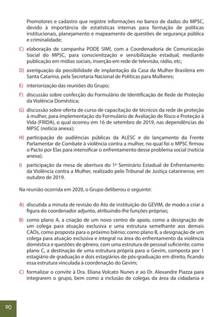 90
Promotores e cadastro que registre informações no banco de dados do MPSC,
devido à importância de estatísticas internas para formação de políticas
institucionais, planejamento e mapeamento de questões de segurança pública
e criminalidade;
C) elaboração de campanha PODE SIM!, com a Coordenadoria de Comunicação
Social do MPSC, para conscientização e sensibilização estadual, mediante
publicação em mídias sociais, inserção em rede de televisão, rádio, etc;
D) averiguação da possibilidade de implantação da Casa da Mulher Brasileira em
Santa Catarina, pela Secretaria Nacional de Políticas para Mulheres;
E) interiorização das reuniões do Grupo;
F) discussão sobre confecção do Formulário de Identificação de Rede de Proteção
da Violência Doméstica;
G) discussão sobre oferta de curso de capacitação de técnicos da rede de proteção
à mulher, para implementação do Formulário de Avaliação de Risco e Proteção à
Vida (FRIDA), o qual ocorreu em 16 de setembro de 2019, nas dependências do
MPSC (notícia anexa);
H) participação de audiências públicas da ALESC e do lançamento da Frente
Parlamentar de Combate à violência contra a mulher, no qual foi o MPSC firmou
o Pacto por Elas para intensificar o enfrentamento desse problema social (notícia
anexa);
I) participação da mesa de abertura do 1º Seminário Estadual de Enfrentamento
da Violência contra a Mulher, realizado pelo Tribunal de Justiça catarinense, em
outubro de 2019.
Na reunião ocorrida em 2020, o Grupo deliberou o seguinte:
A) discutida a minuta de revisão do Ato de instituição do GEVIM, de modo a criar a
figura do coordenador adjunto, atribuindo-lhe funções próprias;
B) como plano A, a criação de um novo centro de apoio, como a designação de
um colega para atuação exclusiva e uma estrutura semelhante aos demais
CAOs, como proposta para o próximo biênio; como plano B, a designação de um
colega para atuação exclusiva e integral na área do enfrentamento da violência
doméstica e questões de gênero, com uma estrutura de pessoal suficiente; como
plano C, a destinação de uma estrutura própria para o Gevim, composta por 1
estagiário de graduação e dois estagiários de pós-graduação em direito, ficando
essa estrutura vinculada à coordenação do Gevim;
C) formalizar o convite à Dra. Eliana Volcato Nunes e ao Dr. Alexandre Piazza para
integrarem o grupo, bem como a inclusão de colegas da área da cidadania e
 